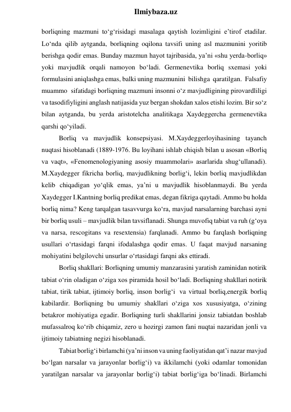  
Ilmiybaza.uz 
borliqning mazmuni to‘g‘risidagi masalaga qaytish lozimligini e’tirof etadilar. 
Lo‘nda qilib aytganda, borliqning oqilona tavsifi uning asl mazmunini yoritib 
berishga qodir emas. Bunday mazmun hayot tajribasida, ya’ni «shu yerda-borliq» 
yoki mavjudlik orqali namoyon bo‘ladi. Germenevtika borliq sxemasi yoki 
formulasini aniqlashga emas, balki uning mazmunini bilishga qaratilgan. Falsafiy 
muammo sifatidagi borliqning mazmuni insonni o‘z mavjudligining pirovardliligi 
va tasodifiyligini anglash natijasida yuz bergan shokdan xalos etishi lozim. Bir so‘z 
bilan aytganda, bu yerda aristotelcha analitikaga Xaydeggercha germenevtika 
qarshi qo‘yiladi. 
Borliq va mavjudlik konsepsiyasi. M.Xaydeggerloyihasining tayanch 
nuqtasi hisoblanadi (1889-1976. Bu loyihani ishlab chiqish bilan u asosan «Borliq 
va vaqt», «Fenomenologiyaning asosiy muammolari» asarlarida shug‘ullanadi). 
M.Xaydegger fikricha borliq, mavjudlikning borlig‘i, lekin borliq mavjudlikdan 
kelib chiqadigan yo‘qlik emas, ya’ni u mavjudlik hisoblanmaydi. Bu yerda 
Xaydegger I.Kantning borliq predikat emas, degan fikriga qaytadi. Ammo bu holda 
borliq nima? Keng tarqalgan tasavvurga ko‘ra, mavjud narsalarning barchasi ayni 
bir borliq usuli – mavjudlik bilan tavsiflanadi. Shunga muvofiq tabiat va ruh (g‘oya 
va narsa, rescogitans va resextensia) farqlanadi. Ammo bu farqlash borliqning 
usullari o‘rtasidagi farqni ifodalashga qodir emas. U faqat mavjud narsaning 
mohiyatini belgilovchi unsurlar o‘rtasidagi farqni aks ettiradi. 
Borliq shakllari: Borliqning umumiy manzarasini yaratish zaminidan notirik 
tabiat o‘rin oladigan o‘ziga xos piramida hosil bo‘ladi. Borliqning shakllari notirik 
tabiat, tirik tabiat, ijtimoiy borliq, inson borlig‘i va virtual borliq,energik borliq 
kabilardir. Borliqning bu umumiy shakllari o‘ziga xos xususiyatga, o‘zining 
betakror mohiyatiga egadir. Borliqning turli shakllarini jonsiz tabiatdan boshlab 
mufassalroq ko‘rib chiqamiz, zero u hozirgi zamon fani nuqtai nazaridan jonli va 
ijtimoiy tabiatning negizi hisoblanadi. 
Tabiat borlig‘i birlamchi (ya’ni inson va uning faoliyatidan qat’i nazar mavjud 
bo‘lgan narsalar va jarayonlar borlig‘i) va ikkilamchi (yoki odamlar tomonidan 
yaratilgan narsalar va jarayonlar borlig‘i) tabiat borlig‘iga bo‘linadi. Birlamchi 
