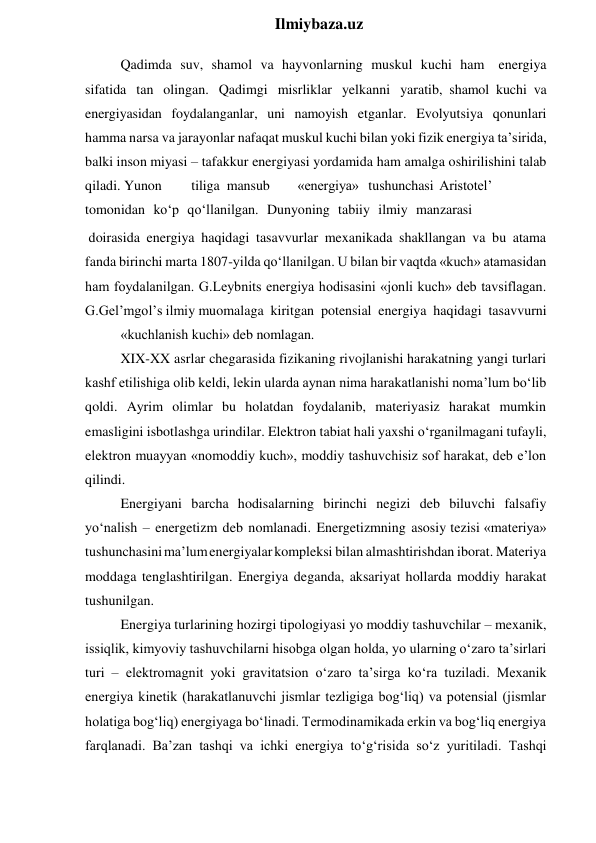  
Ilmiybaza.uz 
Qadimda suv, shamol va hayvonlarning muskul kuchi ham energiya 
sifatida tan olingan. Qadimgi misrliklar yelkanni yaratib, shamol kuchi va 
energiyasidan foydalanganlar, uni namoyish etganlar. Evolyutsiya qonunlari 
hamma narsa va jarayonlar nafaqat muskul kuchi bilan yoki fizik energiya ta’sirida, 
balki inson miyasi – tafakkur energiyasi yordamida ham amalga oshirilishini talab 
qiladi. Yunon 
tiliga mansub 
«energiya» tushunchasi  Aristotel’ 
tomonidan ko‘p qo‘llanilgan. Dunyoning tabiiy ilmiy manzarasi 
 doirasida energiya haqidagi tasavvurlar mexanikada shakllangan va bu atama 
fanda birinchi marta 1807-yilda qo‘llanilgan. U bilan bir vaqtda «kuch» atamasidan 
ham foydalanilgan. G.Leybnits energiya hodisasini «jonli kuch» deb tavsiflagan. 
G.Gel’mgol’s ilmiy muomalaga kiritgan potensial energiya haqidagi tasavvurni 
«kuchlanish kuchi» deb nomlagan. 
XIX-XX asrlar chegarasida fizikaning rivojlanishi harakatning yangi turlari 
kashf etilishiga olib keldi, lekin ularda aynan nima harakatlanishi noma’lum bo‘lib 
qoldi. Ayrim olimlar bu holatdan foydalanib, materiyasiz harakat mumkin 
emasligini isbotlashga urindilar. Elektron tabiat hali yaxshi o‘rganilmagani tufayli, 
elektron muayyan «nomoddiy kuch», moddiy tashuvchisiz sof harakat, deb e’lon 
qilindi. 
Energiyani barcha hodisalarning birinchi negizi deb biluvchi falsafiy 
yo‘nalish – energetizm deb nomlanadi. Energetizmning asosiy tezisi «materiya» 
tushunchasini ma’lum energiyalar kompleksi bilan almashtirishdan iborat. Materiya 
moddaga tenglashtirilgan. Energiya deganda, aksariyat hollarda moddiy harakat 
tushunilgan. 
Energiya turlarining hozirgi tipologiyasi yo moddiy tashuvchilar – mexanik, 
issiqlik, kimyoviy tashuvchilarni hisobga olgan holda, yo ularning o‘zaro ta’sirlari 
turi – elektromagnit yoki gravitatsion o‘zaro ta’sirga ko‘ra tuziladi. Mexanik 
energiya kinetik (harakatlanuvchi jismlar tezligiga bog‘liq) va potensial (jismlar 
holatiga bog‘liq) energiyaga bo‘linadi. Termodinamikada erkin va bog‘liq energiya 
farqlanadi. Ba’zan tashqi va ichki energiya to‘g‘risida so‘z yuritiladi. Tashqi 

