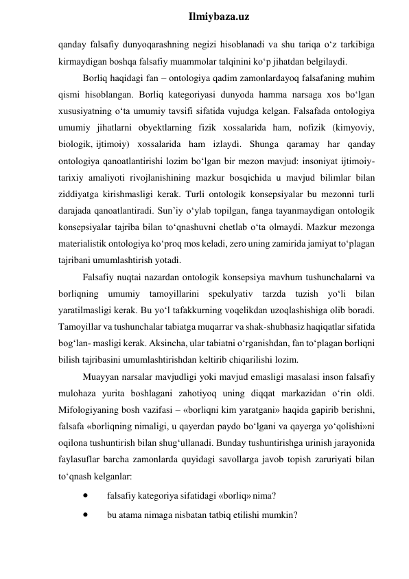  
Ilmiybaza.uz 
qanday falsafiy dunyoqarashning negizi hisoblanadi va shu tariqa o‘z tarkibiga 
kirmaydigan boshqa falsafiy muammolar talqinini ko‘p jihatdan belgilaydi. 
Borliq haqidagi fan – ontologiya qadim zamonlardayoq falsafaning muhim 
qismi hisoblangan. Borliq kategoriyasi dunyoda hamma narsaga xos bo‘lgan 
xususiyatning o‘ta umumiy tavsifi sifatida vujudga kelgan. Falsafada ontologiya 
umumiy jihatlarni obyektlarning fizik xossalarida ham, nofizik (kimyoviy, 
biologik, ijtimoiy) xossalarida ham izlaydi. Shunga qaramay har qanday  
ontologiya qanoatlantirishi lozim bo‘lgan bir mezon mavjud: insoniyat ijtimoiy-
tarixiy amaliyoti rivojlanishining mazkur bosqichida u mavjud bilimlar bilan 
ziddiyatga kirishmasligi kerak. Turli ontologik konsepsiyalar bu mezonni turli 
darajada qanoatlantiradi. Sun’iy o‘ylab topilgan, fanga tayanmaydigan ontologik 
konsepsiyalar tajriba bilan to‘qnashuvni chetlab o‘ta olmaydi. Mazkur mezonga 
materialistik ontologiya ko‘proq mos keladi, zero uning zamirida jamiyat to‘plagan 
tajribani umumlashtirish yotadi. 
Falsafiy nuqtai nazardan ontologik konsepsiya mavhum tushunchalarni va 
borliqning umumiy tamoyillarini spekulyativ tarzda tuzish yo‘li bilan 
yaratilmasligi kerak. Bu yo‘l tafakkurning voqelikdan uzoqlashishiga olib boradi. 
Tamoyillar va tushunchalar tabiatga muqarrar va shak-shubhasiz haqiqatlar sifatida 
bog‘lan- masligi kerak. Aksincha, ular tabiatni o‘rganishdan, fan to‘plagan borliqni 
bilish tajribasini umumlashtirishdan keltirib chiqarilishi lozim. 
Muayyan narsalar mavjudligi yoki mavjud emasligi masalasi inson falsafiy 
mulohaza yurita boshlagani zahotiyoq uning diqqat markazidan o‘rin oldi. 
Mifologiyaning bosh vazifasi – «borliqni kim yaratgani» haqida gapirib berishni, 
falsafa «borliqning nimaligi, u qayerdan paydo bo‘lgani va qayerga yo‘qolishi»ni 
oqilona tushuntirish bilan shug‘ullanadi. Bunday tushuntirishga urinish jarayonida 
faylasuflar barcha zamonlarda quyidagi savollarga javob topish zaruriyati bilan 
to‘qnash kelganlar: 
 
falsafiy kategoriya sifatidagi «borliq» nima? 
 
bu atama nimaga nisbatan tatbiq etilishi mumkin? 
