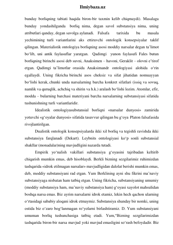  
Ilmiybaza.uz 
bunday borliqning tabiati haqida biron-bir taxmin kelib chiqmaydi). Masalaga 
bunday yondashilganda borliq nima, degan savol substansiya nima, uning 
atributlari qanday, degan savolga aylanadi.  Falsafa 
tarixida 
bu 
masala 
yechimining turli variantlarini aks ettiruvchi ontologik konsepsiyalar taklif 
qilingan. Materialistik ontologiya borliqning asosi moddiy narsalar degan ta’limot 
bo‘lib, uni antik faylasuflar yaratgan. Qadimgi yunon faylasufi Fales butun 
borliqning birinchi asosi deb suvni, Anaksimen – havoni, Geraklit – olovni e’tirof 
etgan. Qadimgi ta’limotlar orasida Anaksimandr ontologiyasi alohida o‘rin 
egallaydi. Uning fikricha birinchi asos cheksiz va sifat jihatidan nomuayyan 
bo‘lishi kerak, chunki unda narsalarning barcha konkret sifatlari (issiq va sovuq, 
namlik va quruqlik, achchiq va shirin va h.k.) aralash bo‘lishi lozim. Atomlar, efir, 
modda – bularning barchasi materiyani barcha narsalarning substansiyasi sifatida 
tushunishning turli variantlaridir. 
Idealistik ontologiyasubstansial borliqni «narsalar dunyosi» zamirida 
yotuvchi «g‘oyalar dunyosi» sifatida tasavvur qilingan bu g‘oya Platon falsafasida 
rivojlantirilgan. 
Dualistik ontologik konsepsiyalarda ikki xil borliq va tegishli ravishda ikki 
substansiya farqlanadi (Dekart). Leybnits ontologiyasi ko‘p sonli substansial 
shakllar (monadalar)ning mavjudligini nazarda tutadi. 
Empirik yo‘nalish vakillari substansiya g‘oyasini tajribadan keltirib 
chiqarish mumkin emas, deb hisoblaydi. Berkli bizning sezgilarimiz ruhimizdan 
tashqarida «idrok etilmagan narsalar» mavjudligidan dalolat berishi mumkin emas, 
deb, moddiy substansiyani rad etgan. Yum Berklining ayni shu fikrini ma’naviy 
substansiyaga nisbatan ham tatbiq etgan. Uning fikricha, substansiyaning umumiy 
(moddiy substansiya ham, ma’naviy substansiya ham) g‘oyasi xayolot mahsulidan 
boshqa narsa emas. Biz ayrim narsalarni idrok etamiz, lekin hech qachon ularning 
o‘rtasidagi sababiy aloqani idrok etmaymiz. Substansiya shunday bir nomki, uning 
ostida biz o‘zaro bog‘lanmagan ro‘yolarni birlashtiramiz. D. Yum substansiyani 
umuman borliq tushunchasiga tatbiq etadi. Yum,“Bizning sezgilarimizdan 
tashqarida biron-bir narsa mavjud yoki mavjud emasligini so‘rash befoydadir. Biz 

