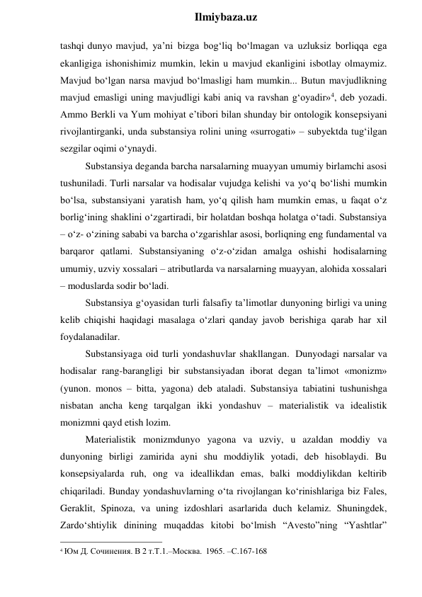  
Ilmiybaza.uz 
tashqi dunyo mavjud, ya’ni bizga bog‘liq bo‘lmagan va uzluksiz borliqqa ega 
ekanligiga ishonishimiz mumkin, lekin u mavjud ekanligini isbotlay olmaymiz. 
Mavjud bo‘lgan narsa mavjud bo‘lmasligi ham mumkin... Butun mavjudlikning 
mavjud emasligi uning mavjudligi kabi aniq va ravshan g‘oyadir»4, deb yozadi. 
Ammo Berkli va Yum mohiyat e’tibori bilan shunday bir ontologik konsepsiyani 
rivojlantirganki, unda substansiya rolini uning «surrogati» – subyektda tug‘ilgan 
sezgilar oqimi o‘ynaydi. 
Substansiya deganda barcha narsalarning muayyan umumiy birlamchi asosi 
tushuniladi. Turli narsalar va hodisalar vujudga kelishi va yo‘q bo‘lishi mumkin 
bo‘lsa, substansiyani yaratish ham, yo‘q qilish ham mumkin emas, u faqat o‘z 
borlig‘ining shaklini o‘zgartiradi, bir holatdan boshqa holatga o‘tadi. Substansiya 
– o‘z- o‘zining sababi va barcha o‘zgarishlar asosi, borliqning eng fundamental va 
barqaror qatlami. Substansiyaning o‘z-o‘zidan amalga oshishi hodisalarning 
umumiy, uzviy xossalari – atributlarda va narsalarning muayyan, alohida xossalari 
– moduslarda sodir bo‘ladi. 
Substansiya g‘oyasidan turli falsafiy ta’limotlar dunyoning birligi va uning 
kelib chiqishi haqidagi masalaga o‘zlari qanday javob berishiga qarab har xil 
foydalanadilar. 
Substansiyaga oid turli yondashuvlar shakllangan. Dunyodagi narsalar va 
hodisalar rang-barangligi bir substansiyadan iborat degan ta’limot «monizm» 
(yunon. monos – bitta, yagona) deb ataladi. Substansiya tabiatini tushunishga 
nisbatan ancha keng tarqalgan ikki yondashuv – materialistik va idealistik 
monizmni qayd etish lozim. 
Materialistik monizmdunyo yagona va uzviy, u azaldan moddiy va 
dunyoning birligi zamirida ayni shu moddiylik yotadi, deb hisoblaydi. Bu 
konsepsiyalarda ruh, ong va ideallikdan emas, balki moddiylikdan keltirib 
chiqariladi. Bunday yondashuvlarning o‘ta rivojlangan ko‘rinishlariga biz Fales, 
Geraklit, Spinoza, va uning izdoshlari asarlarida duch kelamiz. Shuningdek, 
Zardo‘shtiylik dinining muqaddas kitobi bo‘lmish “Avesto”ning “Yashtlar” 
                                                 
4 Юм Д. Сочинения. В 2 т.Т.1.–Москва. 1965. –С.167-168 
