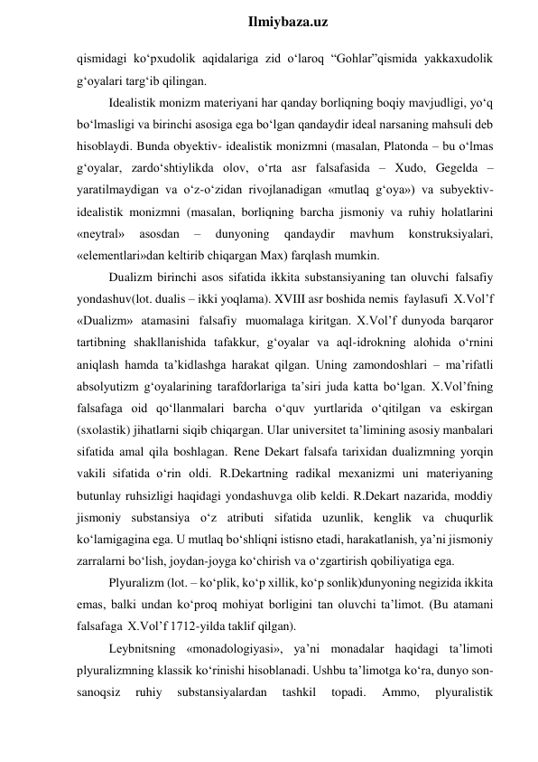  
Ilmiybaza.uz 
qismidagi ko‘pxudolik aqidalariga zid o‘laroq “Gohlar”qismida yakkaxudolik 
g‘oyalari targ‘ib qilingan. 
Idealistik monizm materiyani har qanday borliqning boqiy mavjudligi, yo‘q 
bo‘lmasligi va birinchi asosiga ega bo‘lgan qandaydir ideal narsaning mahsuli deb 
hisoblaydi. Bunda obyektiv- idealistik monizmni (masalan, Platonda – bu o‘lmas 
g‘oyalar, zardo‘shtiylikda olov, o‘rta asr falsafasida – Xudo, Gegelda – 
yaratilmaydigan va o‘z-o‘zidan rivojlanadigan «mutlaq g‘oya») va subyektiv-
idealistik monizmni (masalan, borliqning barcha jismoniy va ruhiy holatlarini 
«neytral» 
asosdan 
– 
dunyoning 
qandaydir 
mavhum 
konstruksiyalari, 
«elementlari»dan keltirib chiqargan Max) farqlash mumkin. 
Dualizm birinchi asos sifatida ikkita substansiyaning tan oluvchi falsafiy 
yondashuv(lot. dualis – ikki yoqlama). XVIII asr boshida nemis faylasufi X.Vol’f 
«Dualizm» atamasini falsafiy muomalaga kiritgan. X.Vol’f dunyoda barqaror 
tartibning shakllanishida tafakkur, g‘oyalar va aql-idrokning alohida o‘rnini 
aniqlash hamda ta’kidlashga harakat qilgan. Uning zamondoshlari – ma’rifatli 
absolyutizm g‘oyalarining tarafdorlariga ta’siri juda katta bo‘lgan. X.Vol’fning 
falsafaga oid qo‘llanmalari barcha o‘quv yurtlarida o‘qitilgan va eskirgan 
(sxolastik) jihatlarni siqib chiqargan. Ular universitet ta’limining asosiy manbalari 
sifatida amal qila boshlagan. Rene Dekart falsafa tarixidan dualizmning yorqin 
vakili sifatida o‘rin oldi. R.Dekartning radikal mexanizmi uni materiyaning 
butunlay ruhsizligi haqidagi yondashuvga olib keldi. R.Dekart nazarida, moddiy 
jismoniy substansiya o‘z atributi sifatida uzunlik, kenglik va chuqurlik 
ko‘lamigagina ega. U mutlaq bo‘shliqni istisno etadi, harakatlanish, ya’ni jismoniy 
zarralarni bo‘lish, joydan-joyga ko‘chirish va o‘zgartirish qobiliyatiga ega. 
Plyuralizm (lot. – ko‘plik, ko‘p xillik, ko‘p sonlik)dunyoning negizida ikkita 
emas, balki undan ko‘proq mohiyat borligini tan oluvchi ta’limot. (Bu atamani 
falsafaga X.Vol’f 1712-yilda taklif qilgan). 
Leybnitsning «monadologiyasi», ya’ni monadalar haqidagi ta’limoti 
plyuralizmning klassik ko‘rinishi hisoblanadi. Ushbu ta’limotga ko‘ra, dunyo son-
sanoqsiz 
ruhiy 
substansiyalardan 
tashkil 
topadi. 
Ammo, 
plyuralistik 

