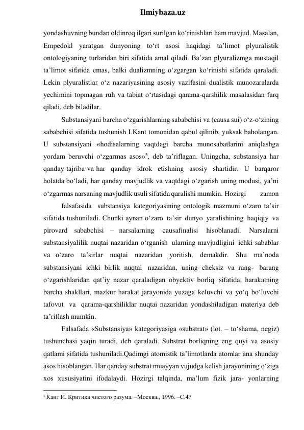  
Ilmiybaza.uz 
yondashuvning bundan oldinroq ilgari surilgan ko‘rinishlari ham mavjud. Masalan, 
Empedokl yaratgan dunyoning to‘rt asosi haqidagi ta’limot plyuralistik 
ontologiyaning turlaridan biri sifatida amal qiladi. Ba’zan plyuralizmga mustaqil 
ta’limot sifatida emas, balki dualizmning o‘zgargan ko‘rinishi sifatida qaraladi. 
Lekin plyuralistlar o‘z nazariyasining asosiy vazifasini dualistik munozaralarda 
yechimini topmagan ruh va tabiat o‘rtasidagi qarama-qarshilik masalasidan farq 
qiladi, deb biladilar. 
Substansiyani barcha o‘zgarishlarning sababchisi va (causa sui) o‘z-o‘zining 
sababchisi sifatida tushunish I.Kant tomonidan qabul qilinib, yuksak baholangan. 
U substansiyani «hodisalarning vaqtdagi barcha munosabatlarini aniqlashga 
yordam beruvchi o‘zgarmas asos»5, deb ta’riflagan. Uningcha, substansiya har 
qanday tajriba va har qanday idrok etishning asosiy shartidir. U barqaror 
holatda bo‘ladi, har qanday mavjudlik va vaqtdagi o‘zgarish uning modusi, ya’ni 
o‘zgarmas narsaning mavjudlik usuli sifatida qaralishi mumkin. Hozirgi 
zamon
 
falsafasida substansiya kategoriyasining ontologik mazmuni o‘zaro ta’sir 
sifatida tushuniladi. Chunki aynan o‘zaro ta’sir dunyo yaralishining haqiqiy va 
pirovard sababchisi – narsalarning 
causafinalisi 
hisoblanadi. 
Narsalarni 
substansiyalilik nuqtai nazaridan o‘rganish ularning mavjudligini ichki sabablar 
va o‘zaro ta’sirlar nuqtai nazaridan yoritish, demakdir. Shu ma’noda 
substansiyani ichki birlik nuqtai nazaridan, uning cheksiz va rang- barang 
o‘zgarishlaridan qat’iy nazar qaraladigan obyektiv borliq sifatida, harakatning 
barcha shakllari, mazkur harakat jarayonida yuzaga keluvchi va yo‘q bo‘luvchi 
tafovut va qarama-qarshiliklar nuqtai nazaridan yondashiladigan materiya deb 
ta’riflash mumkin. 
Falsafada «Substansiya» kategoriyasiga «substrat» (lot. – to‘shama, negiz) 
tushunchasi yaqin turadi, deb qaraladi. Substrat borliqning eng quyi va asosiy 
qatlami sifatida tushuniladi.Qadimgi atomistik ta’limotlarda atomlar ana shunday 
asos hisoblangan. Har qanday substrat muayyan vujudga kelish jarayonining o‘ziga 
xos xususiyatini ifodalaydi. Hozirgi talqinda, ma’lum fizik jara- yonlarning 
                                                 
5 Кант И. Критика чистого разума. –Москва., 1996. –С.47 
