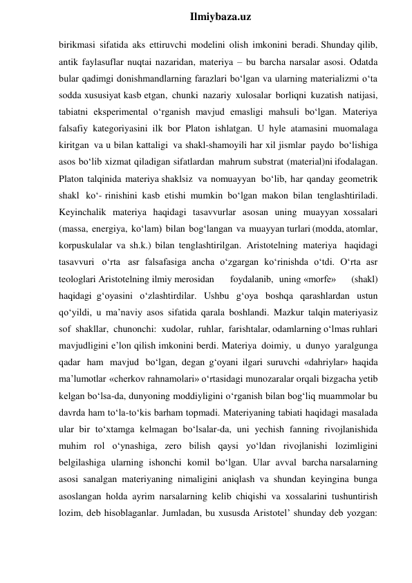  
Ilmiybaza.uz 
birikmasi sifatida aks ettiruvchi modelini olish imkonini beradi. Shunday qilib, 
antik faylasuflar nuqtai nazaridan, materiya – bu barcha narsalar asosi. Odatda 
bular qadimgi donishmandlarning farazlari bo‘lgan va ularning materializmi o‘ta 
sodda xususiyat kasb etgan, chunki nazariy xulosalar borliqni kuzatish natijasi, 
tabiatni eksperimental o‘rganish mavjud emasligi mahsuli bo‘lgan. Materiya 
falsafiy kategoriyasini ilk bor Platon ishlatgan. U hyle atamasini muomalaga 
kiritgan va u bilan kattaligi va shakl-shamoyili har xil jismlar paydo bo‘lishiga 
asos bo‘lib xizmat qiladigan sifatlardan mahrum substrat (material)ni ifodalagan. 
Platon talqinida materiya shaklsiz va nomuayyan bo‘lib, har qanday geometrik 
shakl ko‘- rinishini kasb etishi mumkin bo‘lgan makon bilan tenglashtiriladi. 
Keyinchalik materiya haqidagi tasavvurlar asosan uning muayyan xossalari 
(massa, energiya, ko‘lam) bilan bog‘langan va muayyan turlari (modda, atomlar, 
korpuskulalar va sh.k.) bilan tenglashtirilgan. Aristotelning materiya haqidagi 
tasavvuri o‘rta asr falsafasiga ancha o‘zgargan ko‘rinishda o‘tdi. O‘rta asr 
teologlari Aristotelning ilmiy merosidan 
foydalanib, uning «morfe» 
(shakl) 
haqidagi g‘oyasini o‘zlashtirdilar. Ushbu g‘oya boshqa qarashlardan ustun 
qo‘yildi, u ma’naviy asos sifatida qarala boshlandi. Mazkur talqin materiyasiz 
sof shakllar, chunonchi: xudolar, ruhlar, farishtalar, odamlarning o‘lmas ruhlari 
mavjudligini e’lon qilish imkonini berdi. Materiya doimiy, u dunyo yaralgunga 
qadar ham mavjud bo‘lgan, degan g‘oyani ilgari suruvchi «dahriylar» haqida 
ma’lumotlar «cherkov rahnamolari» o‘rtasidagi munozaralar orqali bizgacha yetib 
kelgan bo‘lsa-da, dunyoning moddiyligini o‘rganish bilan bog‘liq muammolar bu 
davrda ham to‘la-to‘kis barham topmadi. Materiyaning tabiati haqidagi masalada 
ular bir to‘xtamga kelmagan bo‘lsalar-da, uni yechish fanning rivojlanishida 
muhim rol o‘ynashiga, zero bilish qaysi yo‘ldan rivojlanishi lozimligini 
belgilashiga ularning ishonchi komil bo‘lgan. Ular avval barcha narsalarning 
asosi sanalgan materiyaning nimaligini aniqlash va shundan keyingina bunga 
asoslangan holda ayrim narsalarning kelib chiqishi va xossalarini tushuntirish 
lozim, deb hisoblaganlar. Jumladan, bu xususda Aristotel’ shunday deb yozgan: 
