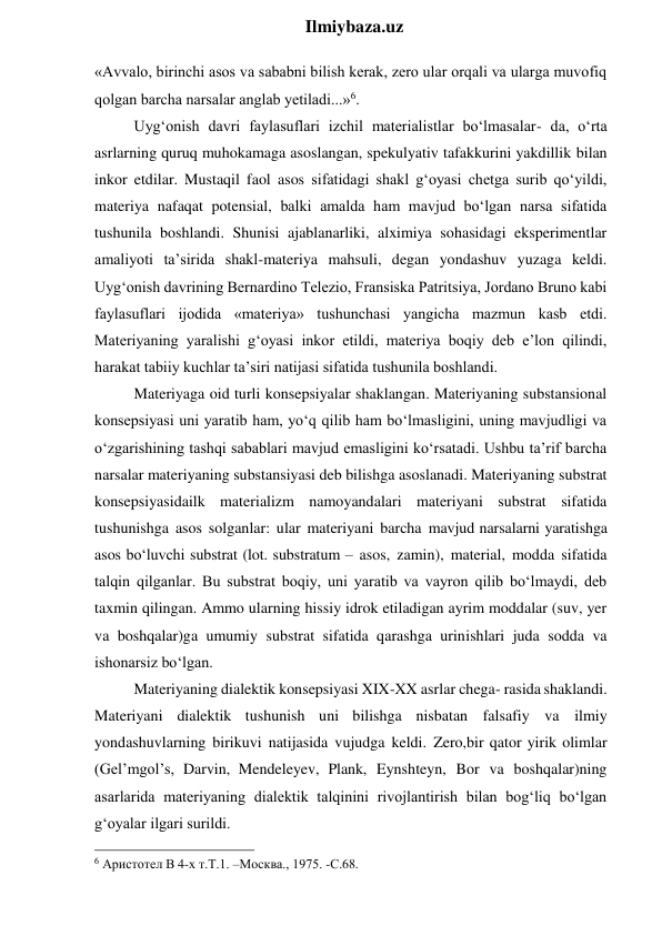  
Ilmiybaza.uz 
«Avvalo, birinchi asos va sababni bilish kerak, zero ular orqali va ularga muvofiq 
qolgan barcha narsalar anglab yetiladi...»6. 
Uyg‘onish davri faylasuflari izchil materialistlar bo‘lmasalar- da, o‘rta 
asrlarning quruq muhokamaga asoslangan, spekulyativ tafakkurini yakdillik bilan 
inkor etdilar. Mustaqil faol asos sifatidagi shakl g‘oyasi chetga surib qo‘yildi, 
materiya nafaqat potensial, balki amalda ham mavjud bo‘lgan narsa sifatida 
tushunila boshlandi. Shunisi ajablanarliki, alximiya sohasidagi eksperimentlar 
amaliyoti ta’sirida shakl-materiya mahsuli, degan yondashuv yuzaga keldi. 
Uyg‘onish davrining Bernardino Telezio, Fransiska Patritsiya, Jordano Bruno kabi 
faylasuflari ijodida «materiya» tushunchasi yangicha mazmun kasb etdi. 
Materiyaning yaralishi g‘oyasi inkor etildi, materiya boqiy deb e’lon qilindi, 
harakat tabiiy kuchlar ta’siri natijasi sifatida tushunila boshlandi. 
Materiyaga oid turli konsepsiyalar shaklangan. Materiyaning substansional 
konsepsiyasi uni yaratib ham, yo‘q qilib ham bo‘lmasligini, uning mavjudligi va 
o‘zgarishining tashqi sabablari mavjud emasligini ko‘rsatadi. Ushbu ta’rif barcha 
narsalar materiyaning substansiyasi deb bilishga asoslanadi. Materiyaning substrat 
konsepsiyasidailk materializm namoyandalari materiyani substrat sifatida 
tushunishga asos solganlar: ular materiyani barcha mavjud narsalarni yaratishga 
asos bo‘luvchi substrat (lot. substratum – asos, zamin), material, modda sifatida 
talqin qilganlar. Bu substrat boqiy, uni yaratib va vayron qilib bo‘lmaydi, deb 
taxmin qilingan. Ammo ularning hissiy idrok etiladigan ayrim moddalar (suv, yer 
va boshqalar)ga umumiy substrat sifatida qarashga urinishlari juda sodda va 
ishonarsiz bo‘lgan. 
Materiyaning dialektik konsepsiyasi XIX-XX asrlar chega- rasida shaklandi. 
Materiyani dialektik tushunish uni bilishga nisbatan falsafiy va ilmiy 
yondashuvlarning birikuvi natijasida vujudga keldi. Zero,bir qator yirik olimlar 
(Gel’mgol’s, Darvin, Mendeleyev, Plank, Eynshteyn, Bor va boshqalar)ning 
asarlarida materiyaning dialektik talqinini rivojlantirish bilan bog‘liq bo‘lgan 
g‘oyalar ilgari surildi. 
                                                 
6 Аристотел В 4-х т.Т.1. –Москва., 1975. -С.68. 
