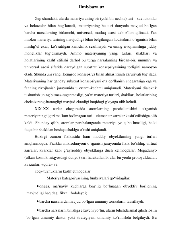  
Ilmiybaza.uz 
Gap shundaki, ularda materiya uning bir (yoki bir nechta) turi – suv, atomlar 
va hokazolar bilan bog‘lanadi, materiyaning bu turi dunyoda mavjud bo‘lgan 
barcha narsalarning birlamchi, universal, mutlaq asosi deb e’lon qilinadi. Fan 
mazkur materiya turining mavjudligi bilan belgilangan hodisalarni o‘rganish bilan 
mashg‘ul ekan, ko‘rsatilgan kamchilik sezilmaydi va uning rivojlanishiga jiddiy 
moneliklar tug‘dirmaydi. Ammo materiyaning yangi turlari, shakllari va 
holatlarining kashf etilishi darhol bu turga narsalarning birdan-bir, umumiy va 
universal asosi sifatida qaraydigan substrat konsepsiyasining torligini namoyon 
etadi. Shunda uni yangi, kengroq konsepsiya bilan almashtirish zaruriyati tug‘iladi. 
Materiyaning har qanday substrat konsepsiyasi o‘z qo‘llanish chegarasiga ega va 
fanning rivojlanish jarayonida u ertami-kechmi aniqlanadi. Materiyani dialektik 
tushunish uning bitmas-tuganmasligi, ya’ni materiya turlari, shakllari, holatlarining 
cheksiz rang-barangligi mavjud ekanligi haqidagi g‘oyaga olib keladi. 
XIX-XX asrlar chegarasida atomlarning parchalanishini o‘rganish 
materiyaning ilgari ma’lum bo‘lmagan turi – elementar zarralar kashf etilishiga olib 
keldi. Shunday qilib, atomlar parchalanganda materiya yo‘q bo‘lmasligi, balki 
faqat bir shakldan boshqa shaklga o‘tishi aniqlandi. 
Hozirgi zamon fizikasida ham moddiy obyektlarning yangi turlari 
aniqlanmoqda. Fiziklar mikrodunyoni o‘rganish jarayonida fizik bo‘shliq, virtual 
zarralar, kvarklar kabi g‘ayrioddiy obyektlarga duch kelmoqdalar. Megadunyo 
(ulkan kosmik miqyosdagi dunyo) sari harakatlanib, ular bu yerda protoyulduzlar, 
kvazarlar, «qora» va 
«oq» tuynuklarni kashf etmoqdalar. 
Materiya kategoriyasining funksiyalari qo‘yidagilar: 
 ongga, ma’naviy kuchlarga bog‘liq bo‘lmagan obyektiv borliqning 
mavjudligi haqidagi fikrni ifodalaydi; 
 barcha narsalarda mavjud bo‘lgan umumiy xossalarni tavsiflaydi; 
 barcha narsalarni bilishga eltuvchi yo‘lni, ularni bilishda amal qilish lozim 
bo‘lgan umumiy dastur yoki strategiyani umumiy ko‘rinishda belgilaydi. Bu 
