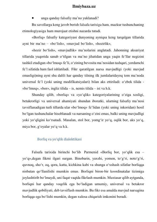  
Ilmiybaza.uz 
 
unga qanday falsafiy ma’no yuklanadi? 
Bu savollarga keng javob berish falsafa tarixiga ham, mazkur tushunchaning 
etimologiyasiga ham murojaat etishni nazarda tutadi. 
«Borliq» falsafiy kategoriyasi dunyoning ayniqsa keng tarqalgan tillarida 
ayni bir ma’no – «bo‘lish», «mavjud bo‘lish», «hozirlik», 
«hozir bo‘lish», «mavjudlik» ma’nolarini anglatadi. Jahonning aksariyat 
tillarida yuqorida sanab o‘tilgan va ma’no jihatidan unga yaqin fe’llar negizini 
tashkil etadigan «bo‘lmoq» fe’li, o‘zining bevosita ma’nosidan tashqari, yordamchi 
fe’l sifatida ham faol ishlatiladi. Fikr qaratilgan narsa mavjudligi (yoki mavjud 
emasligi)ning ayni shu dalili har qanday tilning ilk jumlalaridayoq tom ma’noda 
universal fe’l (yoki uning modifikatsiyalari) bilan aks ettiriladi: o‘zbek tilida - 
«bo‘lmoq», «bor», ingliz tilida – is, nemis tilida – ist va h.k. 
Shunday qilib, «borliq» va «yo‘qlik» kategoriyalarining o‘ziga xosligi, 
betakrorligi va universal ahamiyati shundan iboratki, ularning falsafiy ma’nosi 
tavsiflanadigan turli tillarda ular «bo‘lmoq» fe’lidan (yoki uning inkoridan) hosil 
bo‘lgan tushunchalar hisoblanadi va narsaning o‘zini emas, balki uning mavjudligi 
yoki yo‘qligini ko‘rsatadi. Masalan, stol bor, yomg‘ir yo‘q, oqlik bor, aks yo‘q, 
miya bor, g‘oyalar yo‘q va h.k. 
 
Borliq va yo‘qlik dialektikasi 
 
Falsafa tarixida birinchi bo‘lib Parmenid «Borliq bor, yo‘qlik esa – 
yo‘q»,degan fikrni ilgari surgan. Binobarin, yaxshi, yomon, to‘g‘ri, noto‘g‘ri, 
quvnoq, sho‘r, oq, qora, katta, kichkina kabi va shunga o‘xshash sifatlar borliqqa 
nisbatan qo‘llanilishi mumkin emas. Borliqni biron-bir koordinatalar tizimiga 
joylashtirib bo‘lmaydi, uni faqat vaqtda fikrlash mumkin. Muxtasar qilib aytganda, 
borliqni har qanday voqelik ega bo‘ladigan umumiy, universal va betakror 
mavjudlik qobiliyati, deb tavsiflash mumkin. Bu fikr esa amalda mavjud narsagina 
borliqqa ega bo‘lishi mumkin, degan xulosa chiqarish imkonini beradi. 
