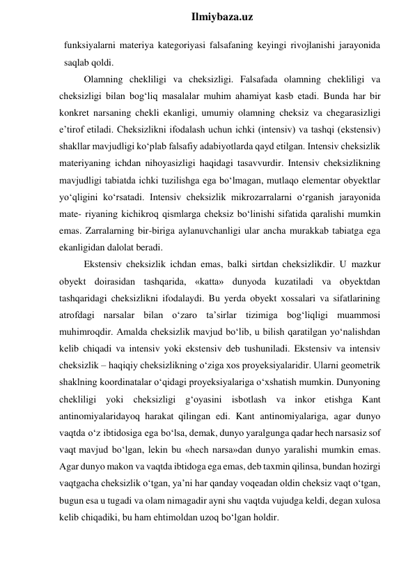  
Ilmiybaza.uz 
funksiyalarni materiya kategoriyasi falsafaning keyingi rivojlanishi jarayonida 
saqlab qoldi. 
Olamning chekliligi va cheksizligi. Falsafada olamning chekliligi va 
cheksizligi bilan bog‘liq masalalar muhim ahamiyat kasb etadi. Bunda har bir 
konkret narsaning chekli ekanligi, umumiy olamning cheksiz va chegarasizligi 
e’tirof etiladi. Cheksizlikni ifodalash uchun ichki (intensiv) va tashqi (ekstensiv) 
shakllar mavjudligi ko‘plab falsafiy adabiyotlarda qayd etilgan. Intensiv cheksizlik 
materiyaning ichdan nihoyasizligi haqidagi tasavvurdir. Intensiv cheksizlikning 
mavjudligi tabiatda ichki tuzilishga ega bo‘lmagan, mutlaqo elementar obyektlar 
yo‘qligini ko‘rsatadi. Intensiv cheksizlik mikrozarralarni o‘rganish jarayonida 
mate- riyaning kichikroq qismlarga cheksiz bo‘linishi sifatida qaralishi mumkin 
emas. Zarralarning bir-biriga aylanuvchanligi ular ancha murakkab tabiatga ega 
ekanligidan dalolat beradi. 
Ekstensiv cheksizlik ichdan emas, balki sirtdan cheksizlikdir. U mazkur 
obyekt doirasidan tashqarida, «katta» dunyoda kuzatiladi va obyektdan 
tashqaridagi cheksizlikni ifodalaydi. Bu yerda obyekt xossalari va sifatlarining 
atrofdagi narsalar bilan o‘zaro ta’sirlar tizimiga bog‘liqligi muammosi 
muhimroqdir. Amalda cheksizlik mavjud bo‘lib, u bilish qaratilgan yo‘nalishdan 
kelib chiqadi va intensiv yoki ekstensiv deb tushuniladi. Ekstensiv va intensiv 
cheksizlik – haqiqiy cheksizlikning o‘ziga xos proyeksiyalaridir. Ularni geometrik 
shaklning koordinatalar o‘qidagi proyeksiyalariga o‘xshatish mumkin. Dunyoning 
chekliligi yoki cheksizligi g‘oyasini isbotlash va inkor etishga Kant 
antinomiyalaridayoq harakat qilingan edi. Kant antinomiyalariga, agar dunyo 
vaqtda o‘z ibtidosiga ega bo‘lsa, demak, dunyo yaralgunga qadar hech narsasiz sof 
vaqt mavjud bo‘lgan, lekin bu «hech narsa»dan dunyo yaralishi mumkin emas. 
Agar dunyo makon va vaqtda ibtidoga ega emas, deb taxmin qilinsa, bundan hozirgi 
vaqtgacha cheksizlik o‘tgan, ya’ni har qanday voqeadan oldin cheksiz vaqt o‘tgan, 
bugun esa u tugadi va olam nimagadir ayni shu vaqtda vujudga keldi, degan xulosa 
kelib chiqadiki, bu ham ehtimoldan uzoq bo‘lgan holdir. 
