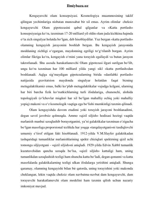  
Ilmiybaza.uz 
Kengayuvchi olam konsepsiyasi. Kosmologiya muammosining taklif 
qilingan yechimlariga nisbatan munosabat bir xil emas. Ayrim olimlar cheksiz 
kengayuvchi 
Olam 
gipotezasini 
qabul 
qilganlar 
va «Katta portlash» 
konsepsiyasiga ko‘ra, taxminan 17-20 milliard yil oldin olam juda kichkina hajmda 
o‘ta zich singulyar holatda bo‘lgan, deb hisoblaydilar. Yuz bergan «katta portlash» 
olamning kengayish jarayonini boshlab bergan. Bu kengayish jarayonida 
moddaning zichligi o‘zgargan, maydonning egriligi to‘g‘rilanib borgan. Ayrim 
olimlar fikriga ko‘ra, kengayish o‘rnini yana torayish egallaydi va butun jarayon 
takrorlanadi. Shu asosda harakatlanuvchi Olam gipotezasi ilgari surilgan bo‘lib, 
unga ko‘ra taxminan har 100 milliard yilda yangi sikl «katta portlash»dan 
boshlanadi. Aqlga sig‘maydigan gipotezalarning birida «dastlabki portlash» 
natijasida 
gravitatsion 
maydonda 
singulyar 
holatdan 
faqat 
bizning 
metagalaktikamiz emas, balki ko‘plab metagalaktikalar vujudga kelgani, ularning 
har biri barcha fizik ko‘rsatkichlarning turli ifodalariga, chunonchi, alohida 
topologiyali (o‘lchovlar miqdori har xil bo‘lgan mahalliy ochiq yoki mahalliy 
yopiq) makoni va o‘z kosmologik vaqtiga ega bo‘lishi mumkinligi taxmin qilinadi. 
Olam kengayishda davom etadimi yoki torayish jarayoni boshlanadimi, 
degan savol javobsiz qolmoqda. Ammo «qizil siljish» hodisasi hozirgi vaqtda 
nurlanish manbai uzoqlashib borayotganini, ya’ni galaktikalar taxminan o‘zigacha 
bo‘lgan masofaga proporsional tezlikda har yoqqa «tarqalayotgani»ni tasdiqlovchi 
umumiy e’tirof etilgan fakt hisoblanadi. 1912-yilda V.M.Slayfer galaktikadan 
tashqaridagi tumanliklar nurlanishlarining spektr chiziqlari spektrning qizil uchi 
tomonga siljiyotgani - «qizil siljish»ni aniqladi. 1929-yilda Edvin Xabbl tumanlik 
kuzatuvchidan qancha uzoqda bo‘lsa, «qizil siljish» kattaligi ham, uning 
tumanlikdan uzoqlashish tezligi ham shuncha katta bo‘ladi, degan qonunni va katta 
masofalarda galaktikalarning tezligi ulkan ifodalarga yetishini aniqladi. Shunga 
qaramay, olamning kengayishi bilan bir qatorda, uning torayishini yoki makonda 
cheklangan, lekin vaqtda cheksiz olam navbatma-navbat dam kengayuvchi, dam 
torayuvchi harakatlanuvchi olam modelini ham taxmin qilish uchun nazariy 
imkoniyat mavjud. 
