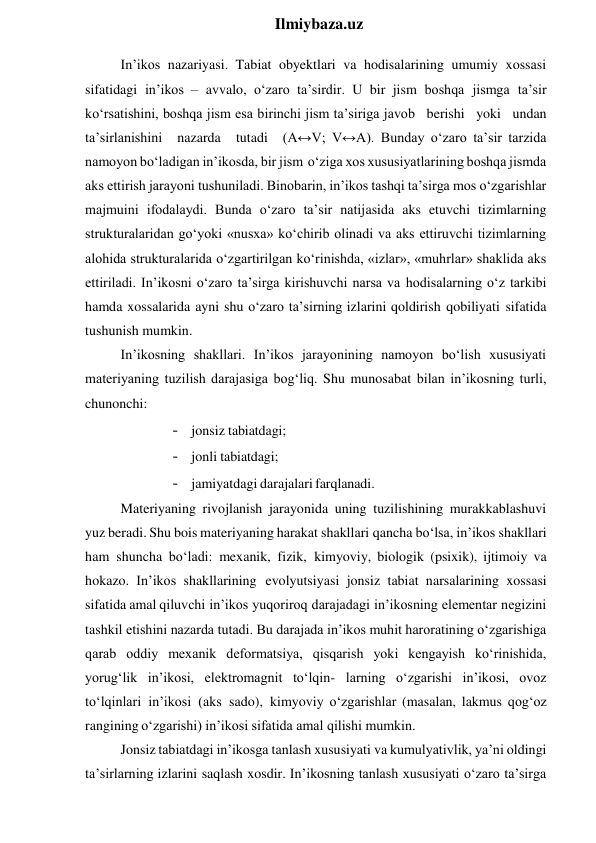  
Ilmiybaza.uz 
In’ikos nazariyasi. Tabiat obyektlari va hodisalarining umumiy xossasi 
sifatidagi in’ikos – avvalo, o‘zaro ta’sirdir. U bir jism boshqa jismga ta’sir 
ko‘rsatishini, boshqa jism esa birinchi jism ta’siriga javob berishi yoki undan 
ta’sirlanishini nazarda tutadi (A↔V; V↔A). Bunday o‘zaro ta’sir tarzida 
namoyon bo‘ladigan in’ikosda, bir jism o‘ziga xos xususiyatlarining boshqa jismda 
aks ettirish jarayoni tushuniladi. Binobarin, in’ikos tashqi ta’sirga mos o‘zgarishlar 
majmuini ifodalaydi. Bunda o‘zaro ta’sir natijasida aks etuvchi tizimlarning 
strukturalaridan go‘yoki «nusxa» ko‘chirib olinadi va aks ettiruvchi tizimlarning 
alohida strukturalarida o‘zgartirilgan ko‘rinishda, «izlar», «muhrlar» shaklida aks 
ettiriladi. In’ikosni o‘zaro ta’sirga kirishuvchi narsa va hodisalarning o‘z tarkibi 
hamda xossalarida ayni shu o‘zaro ta’sirning izlarini qoldirish qobiliyati sifatida 
tushunish mumkin. 
In’ikosning shakllari. In’ikos jarayonining namoyon bo‘lish xususiyati 
materiyaning tuzilish darajasiga bog‘liq. Shu munosabat bilan in’ikosning turli, 
chunonchi: 
- jonsiz tabiatdagi; 
- jonli tabiatdagi; 
- jamiyatdagi darajalari farqlanadi. 
Materiyaning rivojlanish jarayonida uning tuzilishining murakkablashuvi 
yuz beradi. Shu bois materiyaning harakat shakllari qancha bo‘lsa, in’ikos shakllari 
ham shuncha bo‘ladi: mexanik, fizik, kimyoviy, biologik (psixik), ijtimoiy va 
hokazo. In’ikos shakllarining evolyutsiyasi jonsiz tabiat narsalarining xossasi 
sifatida amal qiluvchi in’ikos yuqoriroq darajadagi in’ikosning elementar negizini 
tashkil etishini nazarda tutadi. Bu darajada in’ikos muhit haroratining o‘zgarishiga 
qarab oddiy mexanik deformatsiya, qisqarish yoki kengayish ko‘rinishida, 
yorug‘lik in’ikosi, elektromagnit to‘lqin- larning o‘zgarishi in’ikosi, ovoz 
to‘lqinlari in’ikosi (aks sado), kimyoviy o‘zgarishlar (masalan, lakmus qog‘oz 
rangining o‘zgarishi) in’ikosi sifatida amal qilishi mumkin. 
Jonsiz tabiatdagi in’ikosga tanlash xususiyati va kumulyativlik, ya’ni oldingi 
ta’sirlarning izlarini saqlash xosdir. In’ikosning tanlash xususiyati o‘zaro ta’sirga 

