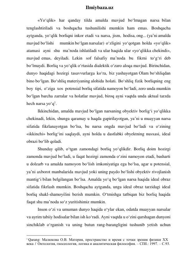  
Ilmiybaza.uz 
«Yo‘qlik» har qanday tilda amalda mavjud bo‘lmagan narsa bilan 
tenglashtiriladi va boshqacha tushunilishi mumkin ham emas. Boshqacha 
aytganda, yo‘qlik borliqni inkor etadi va narsa, jism, hodisa, ong... (ya’ni amalda 
mavjud bo‘lishi 
mumkin bo‘lgan narsalar) o‘zligini yo‘qotgan holda «yo‘qlik» 
atamasi ayni shu ma’noda ishlatiladi va ular haqida ular «yo‘qlikka chekindi», 
mavjud emas, deyiladi. Lekin sof falsafiy ma’noda bu fikrni to‘g‘ri deb 
bo‘lmaydi. Borliq va yo‘qlik o‘rtasida dialektik o‘zaro aloqa mavjud. Birinchidan, 
dunyo haqidagi hozirgi tasavvurlarga ko‘ra, biz yashayotgan Olam bo‘shliqdan 
bino bo‘lgan. Bo‘shliq materiyaning alohida holati. Bo‘shliq fizik borliqning eng 
boy tipi, o‘ziga xos potensial borliq sifatida namoyon bo‘ladi, zero unda mumkin 
bo‘lgan barcha zarralar va holatlar mavjud, biroq ayni vaqtda unda aktual tarzda 
hech narsa yo‘q1. 
Ikkinchidan, amalda mavjud bo‘lgan narsaning obyektiv borlig‘i yo‘qlikka 
chekinadi, lekin, shunga qaramay u haqda gapirilayotgan, ya’ni u muayyan narsa 
sifatida fikrlanayotgan bo‘lsa, bu narsa ongda mavjud bo‘ladi va o‘zining 
«ikkinchi» borlig‘ini saqlaydi, ayni holda u dastlabki obyektning nusxasi, ideal 
obrazi bo‘lib qoladi. 
Shunday qilib, o‘tgan zamondagi borliq yo‘qlikdir. Borliq doim hozirgi 
zamonda mavjud bo‘ladi, u faqat hozirgi zamonda o‘zini namoyon etadi, basharti 
u dolzarb va amalda namoyon bo‘lish imkoniyatiga ega bo‘lsa, agar u potensial, 
ya’ni axborot manbalarida mavjud yoki uning paydo bo‘lishi obyektiv rivojlanish 
mantig‘i bilan belgilangan bo‘lsa. Amalda yo‘q bo‘lgan narsa haqida ideal obraz 
sifatida fikrlash mumkin. Boshqacha aytganda, unga ideal obraz tarzidagi ideal 
borliq shakl-shamoyilini berish mumkin. O‘tmishga tatbiqan biz borliq haqida 
faqat shu ma’noda so‘z yuritishimiz mumkin. 
Inson o‘zi va umuman dunyo haqida o‘ylar ekan, odatda muayyan narsalar 
va ayrim tabiiy hodisalar bilan ish ko‘radi. Ayni vaqtda u o‘zini qurshagan dunyoni 
sinchiklab o‘rganish va uning butun rang-barangligini tushunib yetish uchun 
                                                 
1 Qarang: Малюкова О.В. Материя, пространство и время с точки зрения физики ХХ 
века / Онтология, гносеология, логика и аналитическая философия. – СПб.: 1997. – С.93. 
