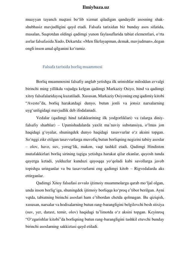  
Ilmiybaza.uz 
muayyan tayanch nuqtasi bo‘lib xizmat qiladigan qandaydir asosning shak-
shubhasiz mavjudligini qayd etadi. Falsafa tarixidan biz bunday asos sifatida, 
masalan, Suqrotdan oldingi qadimgi yunon faylasuflarida tabiat elementlari, o‘rta 
asrlar falsafasida Xudo, Dekartda: «Men fikrlayapman, demak, mavjudman», degan 
ongli inson amal qilganini ko‘ramiz. 
 
Falsafa tarixida borliq muammosi 
 
Borliq muammosini falsafiy anglab yetishga ilk urinishlar miloddan avvalgi 
birinchi ming yillikda vujudga kelgan qadimgi Markaziy Osiyo, hind va qadimgi 
xitoy falsafalaridayoq kuzatiladi. Xususan, Markaziy Osiyoning eng qadimiy kitobi 
“Avesto”da, borliq harakatdagi dunyo, butun jonli va jonsiz narsalarning 
uyg‘unligidagi mavjudlik deb ifodalanadi. 
Vedalar (qadimgi hind tafakkurining ilk yodgorliklari) va (ularga diniy-
falsafiy sharhlar) – Upanishadalarda yaxlit ma’naviy substansiya, o‘lmas jon 
haqidagi g‘oyalar, shuningdek dunyo haqidagi tasavvurlar o‘z aksini topgan. 
So‘nggi zikr etilgan tasavvurlarga muvofiq butun borliqning negizini tabiiy asoslar 
– olov, havo, suv, yorug‘lik, makon, vaqt tashkil etadi. Qadimgi Hindiston 
mutafakkirlari borliq sirining tagiga yetishga harakat qilar ekanlar, quyosh tunda 
qayerga ketadi, yulduzlar kunduzi qayoqqa yo‘qoladi kabi savollarga javob 
topishga uringanlar va bu tasavvurlarni eng qadimgi kitob – Rigvedalarda aks 
ettirganlar. 
Qadimgi Xitoy falsafasi avvalo ijtimoiy muammolarga qarab mo‘ljal olgan, 
unda inson borlig‘iga, shuningdek ijtimoiy borliqqa ko‘proq e’tibor berilgan. Ayni 
vqtda, tabiatning birinchi asoslari ham e’tibordan chetda qolmagan. Bu qiziqish, 
xususan, narsalar va hodisalarning butun rang-barangligini belgilovchi besh stixiya 
(suv, yer, daraxt, temir, olov) haqidagi ta’limotda o‘z aksini topgan. Keyinroq 
“O‘zgarishlar kitobi”da borliqning butun rang-barangligini tashkil etuvchi bunday 
birinchi asoslarning sakkiztasi qayd etiladi. 
