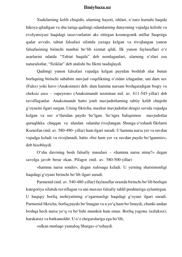  
Ilmiybaza.uz 
Xudolarning kelib chiqishi, ularning hayoti, ishlari, o‘zaro kurashi haqida 
hikoya qiladigan va shu tariqa qadimgi odamlarning dunyoning vujudga kelishi va 
evolyutsiyasi haqidagi tasavvurlarini aks ettirgan kosmogonik miflar Suqrotga 
qadar avvalo, tabiat falsafasi sifatida yuzaga kelgan va rivojlangan yunon 
falsafasining birinchi manbai bo‘lib xizmat qildi. Ilk yunon faylasuflari o‘z 
asarlarini odatda “Tabiat haqida” deb nomlaganlari, ularning o‘zlari esa 
naturalistlar, “fiziklar” deb atalishi bu fikrni tasdiqlaydi. 
Qadimgi yunon falsafasi vujudga kelgan paytdan boshlab ular butun 
borliqning birinchi sababini mavjud voqelikning o‘zidan izlaganlar, uni dam suv 
(Fales) yoki havo (Anaksimen) deb, dam hamma narsani boshqaradigan boqiy va 
cheksiz asos – «apeyron» (Anaksimandr taxminan mil. av. 611-545-yillar) deb 
tavsiflaganlar. Anaksimandr hatto jonli mavjudotlarning tabiiy kelib chiqishi 
g‘oyasini ilgari surgan. Uning fikricha, mazkur mavjudotlar dengiz suvida vujudga 
kelgan va suv o‘tlaridan paydo bo‘lgan. So‘ngra baliqsimon 
mavjudotlar 
quruqlikka chiqqan va ulardan odamlar rivojlangan. Shunga o‘xshash fikrlarni 
Ksenofan (mil. av. 580-490- yillar) ham ilgari suradi. U hamma narsa yer va suvdan 
vujudga keladi va rivojlanadi, hatto «biz ham yer va suvdan paydo bo‘lganmiz», 
deb hisoblaydi. 
O‘sha davrning bosh falsafiy masalasi – «hamma narsa nima?» degan 
savolga javob berar ekan, Pifagor (mil. av. 580-500-yillar) 
«hamma narsa sondir», degan xulosaga keladi. U yerning sharsimonligi 
haqidagi g‘oyani birinchi bo‘lib ilgari suradi. 
Parmenid (mil. av. 540-480-yillar) faylasuflar orasida birinchi bo‘lib borliqni 
kategoriya sifatida tavsiflagan va uni maxsus falsafiy tahlil predmetiga aylantirgan. 
U haqiqiy borliq mohiyatining o‘zgarmasligi haqidagi g‘oyani ilgari suradi. 
Parmenid fikricha, borliq paydo bo‘lmagan va u yo‘q ham bo‘lmaydi, chunki undan 
boshqa hech narsa yo‘q va bo‘lishi mumkin ham emas. Borliq yagona (uzluksiz), 
harakatsiz va barkamoldir. U o‘z chegaralariga ega bo‘lib, 
«ulkan mutlaqo yumaloq Sharga» o‘xshaydi. 
