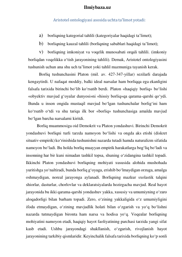  
Ilmiybaza.uz 
Aristotel ontologiyasi asosida uchta ta’limot yotadi: 
 
a) borliqning kategorial tahlili (kategoriyalar haqidagi ta’limot); 
b) borliqning kauzal tahlili (borliqning sabablari haqidagi ta’limot); 
v) borliqning imkoniyat va voqelik munosabati orqali tahlili. (imkoniy 
borliqdan voqelikka o‘tish jarayonining tahlili). Demak, Aristotel ontologiyasini 
tushunish uchun ana shu uch ta’limot yoki tahlil mazmuniga tayanish kerak. 
Borliq tushunchasini Platon (mil. av. 427-347-yillar) sezilarli darajada 
kengaytirdi. U nafaqat moddiy, balki ideal narsalar ham borliqqa ega ekanligini 
falsafa tarixida birinchi bo‘lib ko‘rsatib berdi. Platon «haqiqiy borliq» bo‘lishi 
«obyektiv mavjud g‘oyalar dunyosi»ni «hissiy borliq»qa qarama-qarshi qo‘ydi. 
Bunda u inson ongida mustaqil mavjud bo‘lgan tushunchalar borlig‘ini ham 
ko‘rsatib o‘tdi va shu tariqa ilk bor «borliq» tushunchasiga amalda mavjud 
bo‘lgan barcha narsalarni kiritdi. 
Borliq muammosiga oid Demokrit va Platon yondashuvi. Birinchi Demokrit 
yondashuvi borliqni turli tarzda namoyon bo‘lishi va ongda aks etishi (diskret 
situativ-empirik) ko‘rinishida tushunishni nazarda tutadi hamda naturalizm sifatida 
namoyon bo‘ladi. Bu holda borliq muayyan empirik harakatlarga bog‘liq bo‘ladi va 
insonning har bir kuni nimadan tashkil topsa, shuning o‘zidangina tashkil topadi. 
Ikkinchi Platon yondashuvi borliqning mohiyati xususida alohida mushohada 
yuritishga yo‘naltiradi, bunda borliq g‘oyaga, erishib bo‘lmaydigan orzuga, amalga 
oshmaydigan, noreal jarayonga aylanadi. Borliqning mazkur sxolastik talqini 
shiorlar, dasturlar, chorlovlar va deklaratsiyalarda hozirgacha mavjud. Real hayot 
jarayonida bu ikki qarama-qarshi yondashuv yakka, xususiy va umumiyning o‘zaro 
aloqadorligi bilan barham topadi. Zero, o‘zining yakkaligida o‘z umumiyligini 
ifoda etmaydigan, o‘zining mavjudlik holati bilan o‘zgarish va yo‘q bo‘lishni 
nazarda tutmaydigan bironta ham narsa va hodisa yo‘q. Voqealar borliqning 
mohiyatini namoyon etadi, haqiqiy hayot faoliyatining parchasi tarzida yangi sifat 
kasb etadi. Ushbu jarayondagi shakllanish, o‘zgarish, rivojlanish hayot 
jarayonining tarkibiy qismlaridir. Keyinchalik falsafa tarixida borliqning ko‘p sonli 
