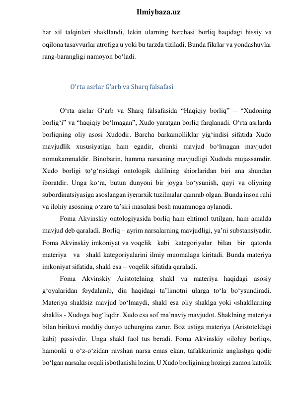  
Ilmiybaza.uz 
har xil talqinlari shakllandi, lekin ularning barchasi borliq haqidagi hissiy va 
oqilona tasavvurlar atrofiga u yoki bu tarzda tiziladi. Bunda fikrlar va yondashuvlar 
rang-barangligi namoyon bo‘ladi. 
 
O‘rta asrlar G‘arb va Sharq falsafasi 
 
O‘rta asrlar G‘arb va Sharq falsafasida “Haqiqiy borliq” – “Xudoning 
borlig‘i” va “haqiqiy bo‘lmagan”, Xudo yaratgan borliq farqlanadi. O‘rta asrlarda 
borliqning oliy asosi Xudodir. Barcha barkamolliklar yig‘indisi sifatida Xudo 
mavjudlik xususiyatiga ham egadir, chunki mavjud bo‘lmagan mavjudot 
nomukammaldir. Binobarin, hamma narsaning mavjudligi Xudoda mujassamdir. 
Xudo borligi to‘g‘risidagi ontologik dalilning shiorlaridan biri ana shundan 
iboratdir. Unga ko‘ra, butun dunyoni bir joyga bo‘ysunish, quyi va oliyning 
subordinatsiyasiga asoslangan iyerarxik tuzilmalar qamrab olgan. Bunda inson ruhi 
va ilohiy asosning o‘zaro ta’siri masalasi bosh muammoga aylanadi. 
Foma Akvinskiy ontologiyasida borliq ham ehtimol tutilgan, ham amalda 
mavjud deb qaraladi. Borliq – ayrim narsalarning mavjudligi, ya’ni substansiyadir. 
Foma Akvinskiy imkoniyat va voqelik kabi kategoriyalar bilan bir qatorda 
materiya va shakl kategoriyalarini ilmiy muomalaga kiritadi. Bunda materiya 
imkoniyat sifatida, shakl esa – voqelik sifatida qaraladi. 
Foma Akvinskiy Aristotelning shakl va materiya haqidagi asosiy 
g‘oyalaridan foydalanib, din haqidagi ta’limotni ularga to‘la bo‘ysundiradi. 
Materiya shaklsiz mavjud bo‘lmaydi, shakl esa oliy shaklga yoki «shakllarning 
shakli» - Xudoga bog‘liqdir. Xudo esa sof ma’naviy mavjudot. Shaklning materiya 
bilan birikuvi moddiy dunyo uchungina zarur. Boz ustiga materiya (Aristoteldagi 
kabi) passivdir. Unga shakl faol tus beradi. Foma Akvinskiy «ilohiy borliq», 
hamonki u o‘z-o‘zidan ravshan narsa emas ekan, tafakkurimiz anglashga qodir 
bo‘lgan narsalar orqali isbotlanishi lozim. U Xudo borligining hozirgi zamon katolik 

