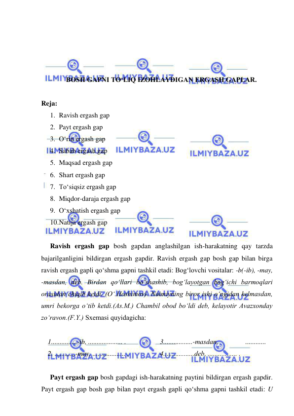  
 
 
 
 
 
BOSH GAPNI TO‘LIQ IZOHLAYDIGAN ERGASH GAPLAR. 
 
Reja: 
1. Ravish ergash gap  
2. Payt ergash gap  
3. O‘rin ergash gap  
4. Sabab ergash gap  
5. Maqsad ergash gap  
6. Shart ergash gap  
7. To‘siqsiz ergash gap  
8. Miqdor-daraja ergash gap 
9. O‘xshatish ergash gap  
10. Natija ergash gap  
 
Ravish ergash gap bosh gapdan anglashilgan ish-harakatning qay tarzda 
bajarilganligini bildirgan ergash gapdir. Ravish ergash gap bosh gap bilan birga 
ravish ergash gapli qo‘shma gapni tashkil etadi: Bog‘lovchi vositalar: -b(-ib), -may, 
-masdan, dеb. Birdan qo‘llari bo‘shashib, bog‘layotgan bog‘ichi barmoqlari 
orasidan chiqib ketdi. (O‘.Hoshimov). Naimiyning biror ishi o‘ngidan kеlmasdan, 
umri bеkorga o‘tib kеtdi.(As.M.) Chambil obod bo‘ldi dеb, kеlayotir Avazxonday 
zo‘ravon.(F.Y.) Sxеmasi quyidagicha: 
 
1...............-ib, .................... . 
2. ............-may, ................... .  
3.................-masdan, 
............ 
4..................dеb, ................. .  
  
Payt ergash gap bosh gapdagi ish-harakatning paytini bildirgan ergash gapdir. 
Payt ergash gap bosh gap bilan payt ergash gapli qo‘shma gapni tashkil etadi: U 
