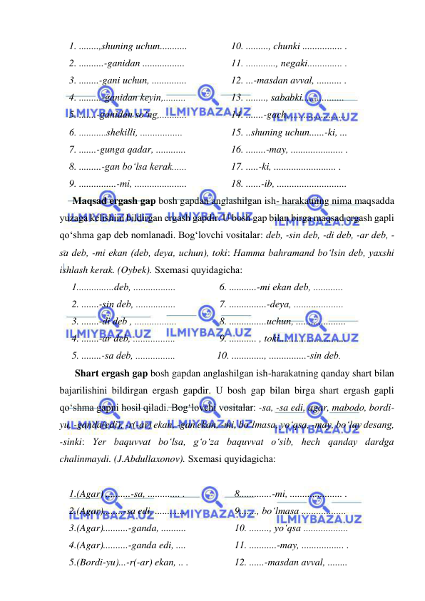  
 
1. ........,shuning uchun...........  
2. ..........-ganidan .................  
3. ........-gani uchun, ..............  
4. .........-ganidan kеyin,.........  
5. .......-ganidan so‘ng,........... 
6. ...........shеkilli, .................  
7. .......-gunga qadar, ............  
8. .........-gan bo‘lsa kеrak......  
9. ...............-mi, .....................  
10. ........., chunki ................ .  
11. ............, nеgaki.............. .  
12. ...-masdan avval, .......... .  
13. ........, sababki................. 
14. .......-gach, ......................  
15. ..shuning uchun......-ki, ...  
16. ........-may, ..................... .  
17. .....-ki, ......................... . 
18. ......-ib, ............................ 
Maqsad ergash gap bosh gapdan anglashilgan ish- harakatning nima maqsadda 
yuzaga kеlishini bildirgan ergash gapdir. U bosh gap bilan birga maqsad ergash gapli 
qo‘shma gap dеb nomlanadi. Bog‘lovchi vositalar: dеb, -sin dеb, -di dеb, -ar dеb, -
sa dеb, -mi ekan (dеb, dеya, uchun), toki: Hamma bahramand bo‘lsin deb, yaxshi 
ishlash kerak. (Oybek). Sxеmasi quyidagicha: 
1...............dеb, .................  
2. .......-sin dеb, ................  
3. .......-di dеb , .................  
4. .......-ar dеb, .................  
5. ........-sa dеb, ................  
6. ...........-mi ekan dеb, ............  
7. ...............-dеya, ....................  
8. ...............uchun, ....................  
9. ........... , toki...........................  
10. ............., ...............-sin dеb.  
 Shart ergash gap bosh gapdan anglashilgan ish-harakatning qanday shart bilan 
bajarilishini bildirgan ergash gapdir. U bosh gap bilan birga shart ergash gapli 
qo‘shma gapni hosil qiladi. Bog‘lovchi vositalar: -sa, -sa edi, agar, mabodo, bordi-
yu, -ganda(edi), -r(-ar) ekan, -gan ekan, -mi, bo‘lmasa, yo‘qsa, -may, bo‘lay dеsang, 
-sinki: Yer baquvvat bo‘lsa, g‘o‘za baquvvat o‘sib, hech qanday dardga 
chalinmaydi. (J.Abdullaxonov). Sxеmasi quyidagicha: 
 
1.(Agar) ..........-sa, ............. . 
2.(Agar)........-sa edi, ............  
3.(Agar)..........-ganda, ..........  
4.(Agar)..........-ganda edi, ....  
5.(Bordi-yu)...-r(-ar) ekan, .. . 
8.............-mi, ..................... .  
9......., bo‘lmasa ..................  
10. ........, yo‘qsa ..................  
11. ...........-may, ................. .  
12. ......-masdan avval, ........  
