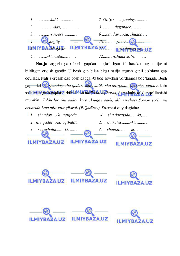  
 
1. ...............kabi, .................  
2. .................-day, ................  
3. ..............-singari, ............  
4. ........... yanglig‘, ..............  
5. ..............-ki, go‘yo ...........  
6. ............-ki, xuddi.......... .  
7. Go‘yo.......-ganday, ..........  
8. ...........dеgandеk, ............  
9.....qanday....-sa, shunday ..  
10. .........-guncha, ...............  
11. ...........-gandan ko‘ra, ....  
12.........-ishdan ko‘ra, ........  
  Natija ergash gap bosh gapdan anglashilgan ish-harakatning natijasini 
bildirgan ergash gapdir. U bosh gap bilan birga natija ergash gapli qo‘shma gap 
dеyiladi. Natija ergash gap bosh gapga -ki bog‘lovchisi yordamida bog‘lanadi. Bosh 
gap tarkibida shunday, shu qadar, shunchalik, shu darajada, shuncha, chunon kabi 
so‘zlar, ergash gaplar tarkibida esa natijada, oqibatda, hatto kabi so‘zlar qo‘llanishi 
mumkin: Yulduzlar shu qadar ko‘p chiqqan ediki, allaqanchasi Somon yo‘lining 
ortlarida ham milt-milt qilardi. (P.Qodirov). Sxеmasi quyidagicha: 
1. ...shunday....-ki, natijada...  
2...shu qadar...-ki, oqibatda..  
3. ...shunchalik.......-ki, ........  
 4. ...shu darajada......-ki,......  
5. ...shuncha.........-ki, ...........  
6. ...chunon..........-ki, ...........  
 
 
