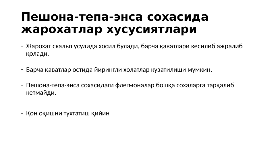 Пешона-тепа-энса сохасида 
жарохатлар хусусиятлари
- Жарохат скальп усулида хосил булади, барча қаватлари кесилиб ажралиб 
қолади.
- Барча қаватлар остида йирингли холатлар кузатилиши мумкин.
- Пешона-тепа-энса сохасидаги флегмоналар бошқа сохаларга тарқалиб 
кетмайди. 
- Қон оқишни тухтатиш қийин
