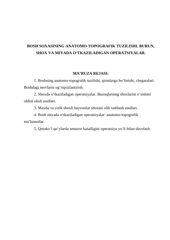 BOSH SOXASINING ANATOMO-TOPOGRAFIK TUZILISHI. BURUN,
SHOX VA MIYADA O‘TKAZILADIGAN OPERATSIYALAR.
MA’RUZA REJASI:
1. Boshning anatomo-topografik tuzilishi, qismlarga bo‘linishi, chegaralari. 
Boshdagi nervlarni og‘riqsizlantirish.
2. Shoxda o‘tkaziladigan operatsiyalar. Buzoqlarning shoxlarini o‘sishini 
oldini olish usullari. 
3. Mayda va yirik shoxli hayvonlar shoxini olib tashlash usullari.
4. Bosh miyada o‘tkaziladigan operatsiyalar: anatomo-topografik 
ma’lumotlar. 
5. Qorako‘l qo‘ylarda senuroz kasalligini operatsiya yo‘li bilan davolash.

