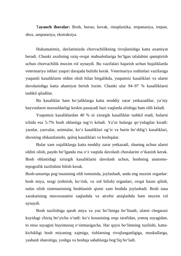Tayanch iboralar:  Bosh, burun, kovak, rinoplastika, trepanasiya, trepan,
shox, amputasiya, ekstraksiya.
Hukumatimiz, davlatimizda chorvachilikning rivojlanishga katta axamiyat
beradi. Chunki axolining oziq–ovqat mahsulotlariga bo‘lgan talalabini qaniqtirish
uchun chorvachilik muxim rol uynaydi. Bu vazifalari bajarish uchun hujaliklarda
veterinariya ishlari yuqori darajada bulishi kerak. Veterinariya xodimlari vazifasiga
yuqumli kasaliklarni oldini olish bilan birgalikda, yuqumsiz kasaliklari va ularni
davolanishga katta ahamiyat  berish lozim. Chunki  ular  94–97 % kasalliklarni
tashkil qiladilar.
Bu kasaliklar  ham  ho‘jaliklarga katta moddiy zarar  yetkazadilar, ya’niy
hayvonlarni maxsuldarligi keskin pasayadi bazi vaqlarda ulishiga ham olib keladi.
Yuqumsiz kasaliklardan 40 % ni xirurgik kasalliklar tashkil etadi, bularni
ichida esa 5-7% bosh oblastiga tug‘ri keladi. Ya’ni bularga qo‘yidagilar kiradi:
yaralar, yazvalar, usimtalar, ko‘z kasaliklari og‘iz va burin bo‘shlig‘i kasaliklari,
shoxning shikastlanishi, quloq kasaliklari va boshqalar.
Bular xam xujaliklarga katta moddiy zarar yetkazadi, shuning uchun ularni
oldini olish, paydo bo‘lganda esa o‘z vaqtida davolash choralarini o‘tkazish kerak.
Bosh  oblastidagi  xirurgik  kasaliklarni  davolash  uchun,  boshning  anatomo-
tepografik tuzilishini bilish kerak.
Bosh-umurtqa pog‘onasining oldi tomonida, joylashadi, unda eng muxim organlar:
bosh miya, sezgi (eshitish, ko‘rish, va xid bilish) organlari, ovqat hazm qilish,
nafas olish sistemasininig boshlanish qismi xam boshda joylashadi. Bosh tana
xarakatining  muvozanatini  saqlashda  va  atrofni  aniqlashda  ham  muxim  rol
uynaydi.
Bosh tuzilishiga qarab miya va yuz bo‘limiga bo‘linadi, ularni chegarasi
kuyidagi chiziq bo‘yicha o‘tadi: ko‘z kosasining orqa tarafidan, yonoq suyagidan,
to ensa suyagini buyinturuq o‘simtasigacha. Har qaysi bo‘limning tuzilishi, katta-
kichikligi  bosh  miyaning  xajmiga,  tishlarning  rivojlanganligiga,  muskullarga,
yashash sharoitiga, yoshga va boshqa sabablarga bog‘liq bo‘ladi.
