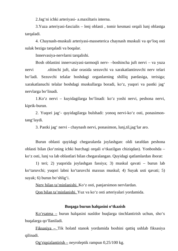2.Jag‘ni ichki arteriyasi- a.maxiltaris interna.
3.Yuza arteriyasi-fascialis – lenj oblasti , tomir kesmasi orqali lunj oblastga
tarqaladi.
4. Chaynash-muskuli arteriyasi-masseterica chaynash muskuli va qo‘loq osti
sulak beziga tarqaladi va boqalar.
Innervasiya-nervlarni tarqalishi.
Bosh oblastini innervasiyasi-tarmoqli nerv- –boshincha juft nervi – va yuza
nervi        .oltinchi juft, ular orasida sezuvchi va xarakatlantiruvchi nerv telari
bo‘ladi.  Sezuvchi  telalar  boshdagi  organlarning  shilliq  pardasiga,  terisiga;
xarakatlanuchi telalar boshdagi muskullarga boradi, ko‘z, yuqori va pastki jag‘
nervlarga bo‘linadi.
1.Ko‘z nervi – kuyidagilarga bo‘linadi: ko‘z yoshi nervi, peshona nervi,
kiprik-burun.
2. Yuqori jag‘-  quyidagilarga bulshadi: yonoq nervi-ko‘z osti, ponasimon-
tang‘laydi.
3. Pastki jag‘ nervi - chaynash nervi, ponasimon, lunj,til,jag‘lar aro.
Burun  oblasti  quyidagi  chegaralarda  joylashgan:  oldi  tarafdan  peshona
oblasti bilan (ko‘zning ichki burchagi orqali o‘tkazilgan chiziqdan). Yonboshda –
ko‘z osti, lunj va lab oblastlari bilan chegaralangan. Quyidagi qatlamlardan iborat:
1)  teri;  2)  yuqorida  joylashgan  fassiya;  3)  muskul  qavati  –  burun  lab
ko‘taruvchi; yuqori labni ko‘taruvchi maxsus muskul; 4) Suyak usti qavati; 5)
suyak; 6) burun bo‘shlig‘i.
Nerv bilan ta’minlanishi.
 
   Ko‘z osti, panjarsimon nervlardan.
Qon bilan ta’minlanishi. Yuz va ko‘z osti arteriyalari yordamida.
Buqaga burun halqasini o‘tkazish
Ko‘rsatma – burun halqasini nasldor buqlarga tinchlantirish uchun, sho‘x
buqalarga qo‘llaniladi.
Fiksasiya –  Tik holatd stanok yordamida boshini qattiq ushlab fiksasiya
qilinadi.
Og‘riqsizlantirish – neyroleptik rampun 0,25/100 kg.

