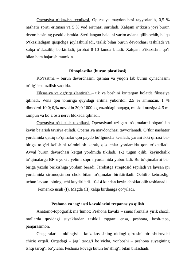 Operasiya o‘tkazish texnikasi. Operasiya maydonchasi tayyorlanib, 0,5 %
nashatir spirti eritmasi va 5 % yod eritmasi surtiladi. Xalqani o‘tkzish joyi burun
devorchasining pastki qismida. Sterillangan halqani yarim aylana qilib ochib, halqa
o‘tkaziladigan qisqichga joylashtiriladi, tezlik bilan burun devorchasi teshiladi va
xalqa o‘tkazilib, berkitiladi, jarohat 8-10 kunda bitadi. Xalqani o‘tkazishni qo‘l
bilan ham bajarish mumkin.
Rinoplastika (burun plastikasi)
Ko‘rsatma –  burun devorchasini qisman va yuqori lab burun oynachasini
to‘lig‘icha uzilish vaqtida.
Fiksasiya va og‘riqsizlantirish  – tik va boshini ko‘targan holatda fiksasiya
qilinadi. Vena qon tomiriga quyidagi eritma yuborildi. 2,5 % aminazin, 1 %
dimedrol 10,0; 0,% novokin 30,0 1000 kg vaznidagi buqaga, muskul orasiga 4-5 ml
rampun va ko‘z osti nervi blokada qilinadi.
Operasiya o‘tkazish texnikasi. Operasiyani uzilgan to‘qimalarni bitganidan
keyin bajarish tavsiya etiladi. Operasiya maydonchasi tayyorlanadi. O‘tkir nashator
yordamida qattiq to‘qimalar qon paydo bo‘lguncha kesiladi, yarani ikki qirrasi bir-
biriga to‘g‘ri kelishini ta’minlash kerak, qisqichlar yordamida qon to‘xtatiladi.
Avval burun devorchasi ketgut yordmida tikiladi, 1-2 tugun qilib, keyinchalik
to‘qimalarga BF-« yoki : yelimi shpris yordamida yuboriladi. Bu to‘qimalarni bir-
biriga yaxshi birikishiga yordam beradi. Jarohatga streptosid sepiladi va lavsan ipi
yordamida sirtmoqsimon chok bilan to‘qimalar biriktiriladi. Ochilib ketmasligi
uchun lavsan ipining uchi kuydiriladi. 10-14 kundan keyin choklar olib tashlanadi.
 Fomenko usuli (I), Magda (II) xalqa birdaniga qo‘yiladi.
Peshona va jag‘ usti kavaklarini trepanasiya qilish
Anatomo-topografik ma’lumot: Peshona kavaki – sinus frontalis yirik shoxli
mollarda  quyidagi  suyaklardan  tashkil  topgan:  ensa,  peshona,  bosh-tepa,
panjarasimon.
Chegaralari – oldingisi – ko‘z kosasining oldingi qirrasini birlashtiruvchi
chiziq orqali. Orqadagi – jag‘ tarog‘i bo‘yicha, yonboshi – peshona suyagining
tshqi tarog‘i bo‘yicha. Peshona kovagi butun bo‘shlig‘i bilan birlashadi.
