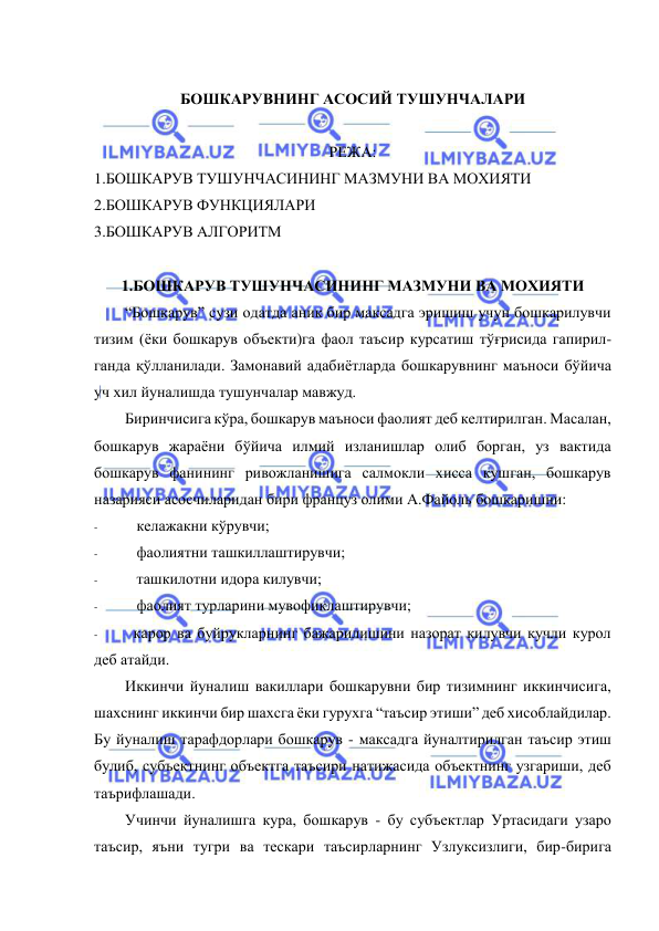  
 
 
БОШКАРУВНИНГ АСОСИЙ ТУШУНЧАЛАРИ 
 
РЕЖА: 
1.БОШКАРУВ ТУШУНЧАСИНИНГ МАЗМУНИ ВА МОХИЯТИ 
2.БОШКАРУВ ФУНКЦИЯЛАРИ  
3.БОШКАРУВ АЛГОРИТМ 
 
1.БОШКАРУВ ТУШУНЧАСИНИНГ МАЗМУНИ ВА МОХИЯТИ 
“Бошкарув” сузи одатда аник бир максадга эришиш учун бошкарилувчи 
тизим (ёки бошкарув объекти)га фаол таъсир курсатиш тўғрисида гапирил- 
ганда қўлланилади. Замонавий адабиётларда бошкарувнинг маъноси бўйича 
уч хил йуналишда тушунчалар мавжуд. 
Биринчисига кўра, бошкарув маъноси фаолият деб келтирилган. Масалан, 
бошкарув жараёни бўйича илмий изланишлар олиб борган, уз вактида 
бошкарув фанининг ривожланишига салмокли хисса кушган, бошкарув 
назарияси асосчиларидан бири француз олими А.Файоль бошкаришни: 
- 
келажакни кўрувчи; 
- 
фаолиятни ташкиллаштирувчи; 
- 
ташкилотни идора килувчи; 
- 
фаолият турларини мувофиклаштирувчи; 
- 
карор ва буйрукларнинг бажарилишини назорат килувчи кучли курол 
деб атайди. 
Иккинчи йуналиш вакиллари бошкарувни бир тизимнинг иккинчисига, 
шахснинг иккинчи бир шахсга ёки гурухга “таъсир этиши” деб хисоблайдилар. 
Бу йуналиш тарафдорлари бошкарув - максадга йуналтирилган таъсир этиш 
булиб, субъектнинг объектга таъсири натижасида объектнинг узгариши, деб 
таърифлашади. 
Учинчи йуналишга кура, бошкарув - бу субъектлар Уртасидаги узаро 
таъсир, яъни тугри ва тескари таъсирларнинг Узлуксизлиги, бир-бирига 
