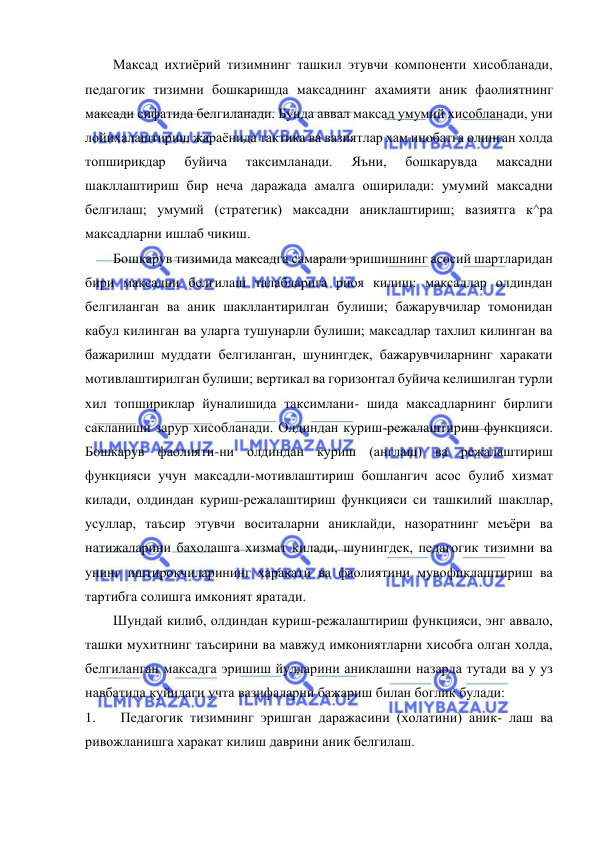  
 
Максад ихтиёрий тизимнинг ташкил этувчи компоненти хисобланади, 
педагогик тизимни бошкаришда максаднинг ахамияти аник фаолиятнинг 
максади сифатида белгиланади. Бунда аввал максад умумий хисобланади, уни 
лойихалаштириш жараёнида тактика ва вазиятлар хам инобатга олинган холда 
топширикдар 
буйича 
таксимланади. 
Яъни, 
бошкарувда 
максадни 
шакллаштириш бир неча даражада амалга оширилади: умумий максадни 
белгилаш; умумий (стратегик) максадни аниклаштириш; вазиятга к^ра 
максадларни ишлаб чикиш. 
Бошкарув тизимида максадга самарали эришишнинг асосий шартларидан 
бири максадни белгилаш талабларига риоя килиш: максадлар олдиндан 
белгиланган ва аник шакллантирилган булиши; бажарувчилар томонидан 
кабул килинган ва уларга тушунарли булиши; максадлар тахлил килинган ва 
бажарилиш муддати белгиланган, шунингдек, бажарувчиларнинг харакати 
мотивлаштирилган булиши; вертикал ва горизонтал буйича келишилган турли 
хил топшириклар йуналишида таксимлани- шида максадларнинг бирлиги 
сакланиши зарур хисобланади. Олдиндан куриш-режалаштириш функцияси. 
Бошкарув фаолияти-ни олдиндан куриш (англаш) ва режалаштириш 
функцияси учун максадли-мотивлаштириш бошлангич асос булиб хизмат 
килади, олдиндан куриш-режалаштириш функцияси си ташкилий шакллар, 
усуллар, таъсир этувчи воситаларни аниклайди, назоратнинг меъёри ва 
натижаларини бахолашга хизмат килади, шунингдек, педагогик тизимни ва 
унинг иштирокчиларининг харакати ва фаолиятини мувофиклаштириш ва 
тартибга солишга имконият яратади. 
Шундай килиб, олдиндан куриш-режалаштириш функцияси, энг аввало, 
ташки мухитнинг таъсирини ва мавжуд имкониятларни хисобга олган холда, 
белгиланган максадга эришиш йулларини аниклашни назарда тутади ва у уз 
навбатида куйидаги учта вазифаларни бажариш билан боглик булади: 
1. 
Педагогик тизимнинг эришган даражасини (холатини) аник- лаш ва 
ривожланишга харакат килиш даврини аник белгилаш. 
