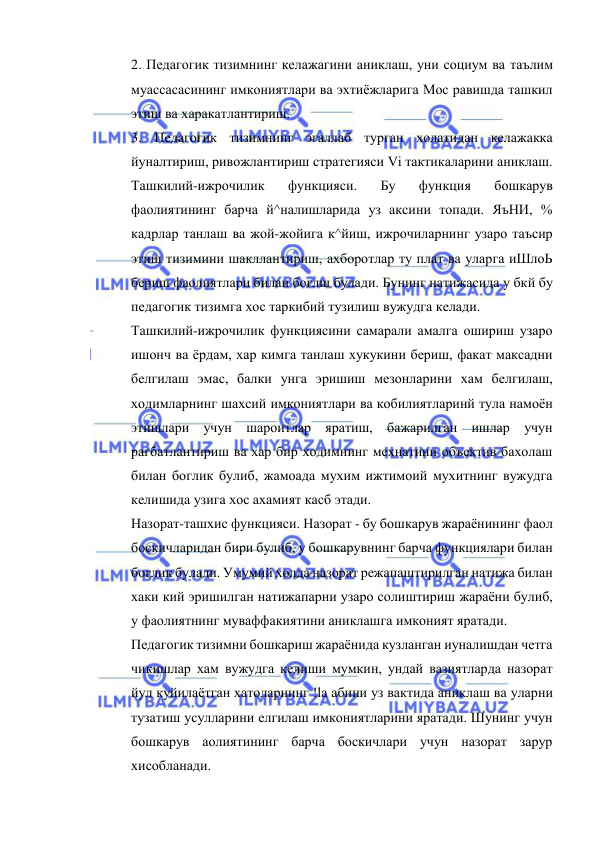  
 
2. Педагогик тизимнинг келажагини аниклаш, уни социум ва таълим 
муассасасининг имкониятлари ва эхтиёжларига Мос равишда ташкил 
этиш ва харакатлантириш. 
3. Педагогик тизимнинг эгаллаб турган холатидан келажакка 
йуналтириш, ривожлантириш стратегияси Vi тактикаларини аниклаш. 
Ташкилий-ижрочилик 
функцияси. 
Бу 
функция 
бошкарув 
фаолиятининг барча й^налишларида уз аксини топади. ЯъНИ, % 
кадрлар танлаш ва жой-жойига к^йиш, ижрочиларнинг узаро таъсир 
этиш тизимини шакллантириш, ахборотлар ту плат ва уларга иШлоЬ 
бериш фаолиятлари билан боглщ булади. Бунинг натижасида у бкй бу 
педагогик тизимга хос таркибий тузилиш вужудга келади. 
Ташкилий-ижрочилик функциясини самарали амалга ошириш узаро 
ишонч ва ёрдам, хар кимга танлаш хукукини бериш, факат максадни 
белгилаш эмас, балки унга эришиш мезонларини хам белгилаш, 
ходимларнинг шахсий имкониятлари ва кобилиятларинй тула намоён 
этишлари учун шароитлар яратиш, бажарилган ишлар учун 
рагбатлантириш ва хар бир ходимнинг мехнатини объектив бахолаш 
билан боглик булиб, жамоада мухим ижтимоий мухитнинг вужудга 
келишида узига хос ахамият касб этади. 
Назорат-ташхис функцияси. Назорат - бу бошкарув жараёнининг фаол 
боскичларидан бири булиб, у бошкарувнинг барча функциялари билан 
боглик булади. Умумий холда назорат режапаштирилган натижа билан 
хаки кий эришилган натижапарни узаро солиштириш жараёни булиб, 
у фаолиятнинг муваффакиятини аниклашга имконият яратади. 
Педагогик тизимни бошкариш жараёнида кузланган иуналишдан четга 
чикишлар хам вужудга келиши мумкин, ундай вазиятларда назорат 
йул куйилаётган хатоларнинг !la абини уз вактида аниклаш ва уларни 
тузатиш усулларини елгилаш имкониятларини яратади. Шунинг учун 
бошкарув аолиятининг барча боскичлари учун назорат зарур 
хисобланади. 
