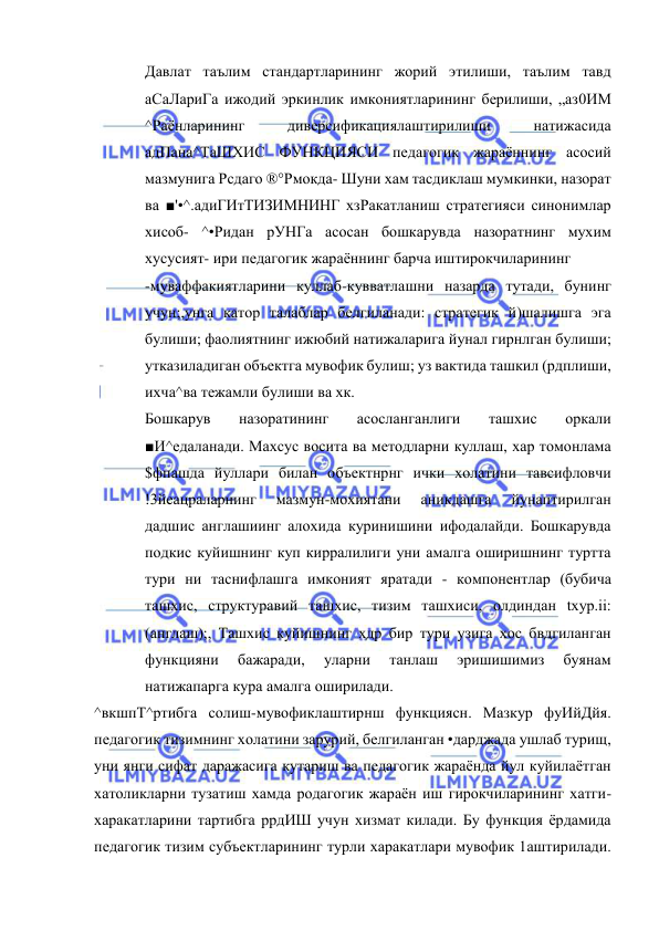  
 
Давлат таълим стандартларининг жорий этилиши, таълим тавд 
аСаЛариГа ижодий эркинлик имкониятларининг берилиши, „аз0ИМ 
^Раёнларининг 
диверсификациялаштирилиши 
натижасида 
адПана^ТаШХИС ФУНКЦИЯСИ педагогик жараённинг асосий 
мазмунига Рсдаго ®°Рмокда- Шуни хам тасдиклаш мумкинки, назорат 
ва ■'•^.адиГИтТИЗИМНИНГ хзРакатланиш стратегияси синонимлар 
хисоб- ^•Ридан рУНГа асосан бошкарувда назоратнинг мухим 
хусусият- ири педагогик жараённинг барча иштирокчиларининг 
-муваффакиятларини куллаб-кувватлашни назарда тутади, бунинг 
учун;,унга катор талаблар белгиланади: стратегик й)шалишга эга 
булиши; фаолиятнинг ижюбий натижаларига йунал гирнлган булиши; 
утказиладиган объектга мувофик булиш; уз вактида ташкил (рдплиши, 
ихча^ва тежамли булиши ва хк. 
Бошкарув 
назоратининг 
асосланганлиги 
ташхис 
оркали 
■И^едаланади. Махсус восита ва методларни куллаш, хар томонлама 
$фпашда йуллари билан объектнрнг ички холатини тавсифловчи 
!3йеацраларнинг 
мазмун-мохиятани 
аникдашга 
йунаптирилган 
дадшис англашиинг алохида куринишини ифодалайди. Бошкарувда 
подкис куйишнинг куп кирралилиги уни амалга оширишнинг туртта 
тури ни таснифлашга имконият яратади - компонентлар (бубича 
ташхис, структуравий ташхис, тизим ташхиси, олдиндан txyp.ii: 
(англаш);, Ташхис куйишнинг хдр бир тури узига хос бвдгиланган 
функцияни 
бажаради, 
уларни 
танлаш 
эришишимиз 
буянам 
натижапарга кура амалга оширилади. 
^вкшпТ^ртибга солиш-мувофиклаштирнш функциясн. Мазкур фуИйДйя. 
педагогик тизимнинг холатини зарурий, белгиланган •дарджада ушлаб турищ, 
уни янги сифат даражасига кутариш ва педагогик жараёнда йул куйилаётган 
хатоликларни тузатиш хамда родагогик жараён иш гирокчиларининг хатги-
харакатларини тартибга ррдИШ учун хизмат килади. Бу функция ёрдамида 
педагогик тизим субъектларининг турли харакатлари мувофик 1аштирилади. 
