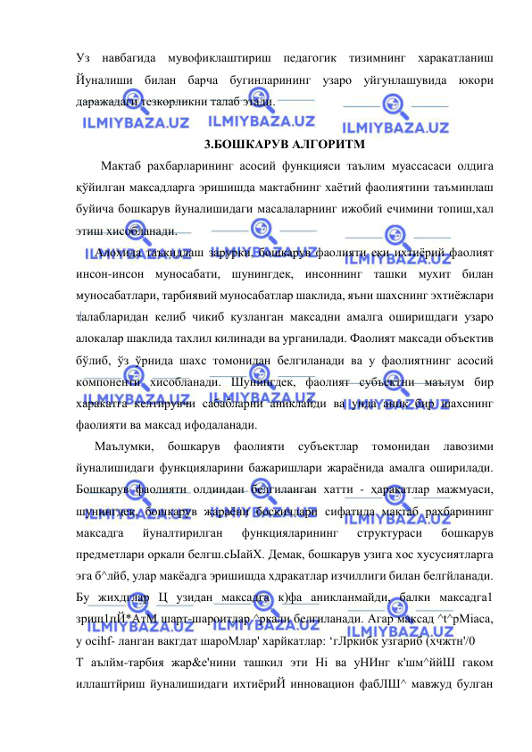  
 
Уз навбагида мувофиклаштириш педагогик тизимнинг харакатланиш 
Йуналиши билан барча бугинларининг узаро уйгунлашувида юкори 
даражадаги тезкорликни талаб этади. 
 
3.БОШКАРУВ АЛГОРИТМ 
        Мактаб рахбарларининг асосий функцияси таълим муассасаси олдига 
қўйилган максадларга эришишда мактабнинг хаётий фаолиятини таъминлаш 
буйича бошкарув йуналишидаги масалаларнинг ижобий ечимини топиш,хал 
этиш хисобланади. 
      Алохида таъкидлаш зарурки, бошкарув фаолияти еки ихтиёрий фаолият 
инсон-инсон муносабати, шунингдек, инсоннинг ташки мухит билан 
муносабатлари, тарбиявий муносабатлар шаклида, яъни шахснинг эхтиёжлари 
талабларидан келиб чикиб кузланган максадни амалга оширишдаги узаро 
алокалар шаклида тахлил килинади ва урганилади. Фаолият максади объектив 
бўлиб, ўз ўрнида шахс томонидан белгиланади ва у фаолиятнинг асосий 
компоненти хисобланади. Шунингдек, фаолият субъектни маълум бир 
харакатга келтирувчи сабабларни аниклайди ва унда аник бир шахснинг 
фаолияти ва максад ифодаланади. 
      Маълумки, 
бошкарув 
фаолияти 
субъектлар 
томонидан 
лавозими 
йуналишидаги функцияларини бажаришлари жараёнида амалга оширилади. 
Бошкарув фаолияти олдиндан белгиланган хатти - ҳаракатлар мажмуаси, 
шунингдек, бошкарув жараёни боскичлари сифатида мактаб рахбарининг 
максадга 
йуналтирилган 
функцияларининг 
структураси 
бошкарув 
предметлари оркали белгш.сЫайХ. Демак, бошкарув узига хос хусусиятларга 
эга б^лйб, улар макёадга эришишда хдракатлар изчиллиги билан белгйланади. 
Бу жихдглар Ц узидан максадга к)фа аникланмайди, балки максадга1 
зриш1пЙ*АтМ шарт-шароитлар ^ркали белгиланади. Агар максад ^t^pMiaca, 
у ocihf- ланган вакгдат шароМлар' харйкатлар: ‘гЛркибк узгариб (хчжтн'/0 
Т аълйм-тарбия жар&е'нини ташкил эти Hi ва уНИнг к'шм^ййШ гаком 
иллаштйриш йуналишидаги ихтиёриЙ инновацион фабЛШ^ мавжуд булган 
