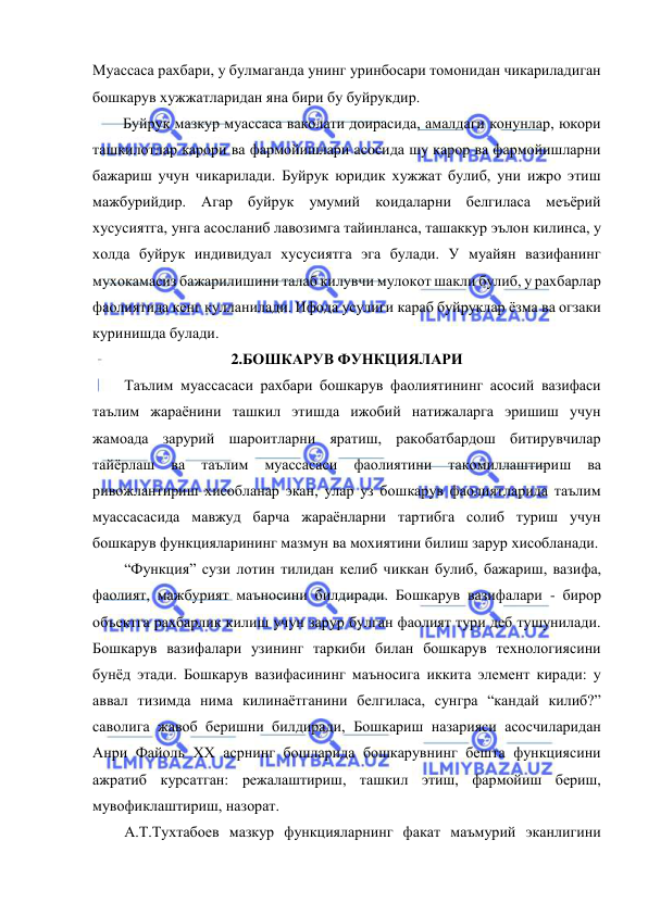  
 
Муассаса рахбари, у булмаганда унинг уринбосари томонидан чикариладиган 
бошкарув хужжатларидан яна бири бу буйрукдир. 
Буйрук мазкур муассаса ваколати доирасида, амалдаги конунлар, юкори 
ташкилотлар карори ва фармойишлари асосида шу карор ва фармойишларни 
бажариш учун чикарилади. Буйрук юридик хужжат булиб, уни ижро этиш 
мажбурийдир. Агар буйрук умумий коидаларни белгиласа меъёрий 
хусусиятга, унга асосланиб лавозимга тайинланса, ташаккур эълон килинса, у 
холда буйрук индивидуал хусусиятга эга булади. У муайян вазифанинг 
мухокамасиз бажарилишини талаб килувчи мулокот шакли булиб, у рахбарлар 
фаолиятида кенг кулланилади. Ифода усулиги караб буйруклар ёзма ва огзаки 
куринишда булади. 
2.БОШКАРУВ ФУНКЦИЯЛАРИ 
Таълим муассасаси рахбари бошкарув фаолиятининг асосий вазифаси 
таълим жараёнини ташкил этишда ижобий натижаларга эришиш учун 
жамоада зарурий шароитларни яратиш, ракобатбардош битирувчилар 
тайёрлаш 
ва 
таълим 
муассасаси 
фаолиятини 
такомиллаштириш 
ва 
ривожлантириш хисобланар экан, улар уз бошкарув фаолиятларида таълим 
муассасасида мавжуд барча жараёнларни тартибга солиб туриш учун 
бошкарув функцияларининг мазмун ва мохиятини билиш зарур хисобланади. 
“Функция” сузи лотин тилидан келиб чиккан булиб, бажариш, вазифа, 
фаолият, мажбурият маъносини билдиради. Бошкарув вазифалари - бирор 
объектга рахбарлик килиш учун зарур булган фаолият тури деб тушунилади. 
Бошкарув вазифалари узининг таркиби билан бошкарув технологиясини 
бунёд этади. Бошкарув вазифасининг маъносига иккита элемент киради: у 
аввал тизимда нима килинаётганини белгиласа, сунгра “кандай килиб?” 
саволига жавоб беришни билдиради, Бошкариш назарияси асосчиларидан 
Анри Файоль XX асрнинг бошларида бошкарувнинг бешта функциясини 
ажратиб курсатган: режалаштириш, ташкил этиш, фармойиш бериш, 
мувофиклаштириш, назорат. 
А.Т.Тухтабоев мазкур функцияларнинг факат маъмурий эканлигини 
