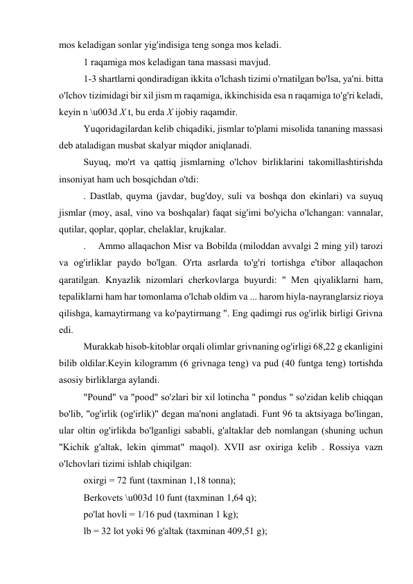 mos keladigan sonlar yig'indisiga teng songa mos keladi. 
1 raqamiga mos keladigan tana massasi mavjud. 
1-3 shartlarni qondiradigan ikkita o'lchash tizimi o'rnatilgan bo'lsa, ya'ni. bitta 
o'lchov tizimidagi bir xil jism m raqamiga, ikkinchisida esa n raqamiga to'g'ri keladi, 
keyin n \u003d X t, bu erda X ijobiy raqamdir. 
Yuqoridagilardan kelib chiqadiki, jismlar to'plami misolida tananing massasi 
deb ataladigan musbat skalyar miqdor aniqlanadi. 
Suyuq, mo'rt va qattiq jismlarning o'lchov birliklarini takomillashtirishda 
insoniyat ham uch bosqichdan o'tdi: 
. Dastlab, quyma (javdar, bug'doy, suli va boshqa don ekinlari) va suyuq 
jismlar (moy, asal, vino va boshqalar) faqat sig'imi bo'yicha o'lchangan: vannalar, 
qutilar, qoplar, qoplar, chelaklar, krujkalar. 
.  Ammo allaqachon Misr va Bobilda (miloddan avvalgi 2 ming yil) tarozi 
va og'irliklar paydo bo'lgan. O'rta asrlarda to'g'ri tortishga e'tibor allaqachon 
qaratilgan. Knyazlik nizomlari cherkovlarga buyurdi: " Men qiyaliklarni ham, 
tepaliklarni ham har tomonlama o'lchab oldim va ... harom hiyla-nayranglarsiz rioya 
qilishga, kamaytirmang va ko'paytirmang ". Eng qadimgi rus og'irlik birligi Grivna 
edi. 
Murakkab hisob-kitoblar orqali olimlar grivnaning og'irligi 68,22 g ekanligini 
bilib oldilar.Keyin kilogramm (6 grivnaga teng) va pud (40 funtga teng) tortishda 
asosiy birliklarga aylandi. 
"Pound" va "pood" so'zlari bir xil lotincha " pondus " so'zidan kelib chiqqan 
bo'lib, "og'irlik (og'irlik)" degan ma'noni anglatadi. Funt 96 ta aktsiyaga bo'lingan, 
ular oltin og'irlikda bo'lganligi sababli, g'altaklar deb nomlangan (shuning uchun 
"Kichik g'altak, lekin qimmat" maqol). XVII asr oxiriga kelib . Rossiya vazn 
o'lchovlari tizimi ishlab chiqilgan: 
oxirgi = 72 funt (taxminan 1,18 tonna); 
Berkovets \u003d 10 funt (taxminan 1,64 q); 
po'lat hovli = 1/16 pud (taxminan 1 kg); 
lb = 32 lot yoki 96 g'altak (taxminan 409,51 g); 
