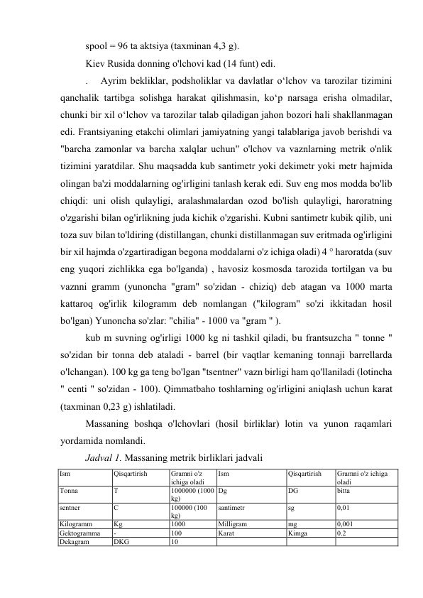 spool = 96 ta aktsiya (taxminan 4,3 g). 
Kiev Rusida donning o'lchovi kad (14 funt) edi. 
.  Ayrim bekliklar, podsholiklar va davlatlar oʻlchov va tarozilar tizimini 
qanchalik tartibga solishga harakat qilishmasin, koʻp narsaga erisha olmadilar, 
chunki bir xil oʻlchov va tarozilar talab qiladigan jahon bozori hali shakllanmagan 
edi. Frantsiyaning etakchi olimlari jamiyatning yangi talablariga javob berishdi va 
"barcha zamonlar va barcha xalqlar uchun" o'lchov va vaznlarning metrik o'nlik 
tizimini yaratdilar. Shu maqsadda kub santimetr yoki dekimetr yoki metr hajmida 
olingan ba'zi moddalarning og'irligini tanlash kerak edi. Suv eng mos modda bo'lib 
chiqdi: uni olish qulayligi, aralashmalardan ozod bo'lish qulayligi, haroratning 
o'zgarishi bilan og'irlikning juda kichik o'zgarishi. Kubni santimetr kubik qilib, uni 
toza suv bilan to'ldiring (distillangan, chunki distillanmagan suv eritmada og'irligini 
bir xil hajmda o'zgartiradigan begona moddalarni o'z ichiga oladi) 4 ° haroratda (suv 
eng yuqori zichlikka ega bo'lganda) , havosiz kosmosda tarozida tortilgan va bu 
vaznni gramm (yunoncha "gram" so'zidan - chiziq) deb atagan va 1000 marta 
kattaroq og'irlik kilogramm deb nomlangan ("kilogram" so'zi ikkitadan hosil 
bo'lgan) Yunoncha so'zlar: "chilia" - 1000 va "gram " ). 
kub m suvning og'irligi 1000 kg ni tashkil qiladi, bu frantsuzcha " tonne " 
so'zidan bir tonna deb ataladi - barrel (bir vaqtlar kemaning tonnaji barrellarda 
o'lchangan). 100 kg ga teng bo'lgan "tsentner" vazn birligi ham qo'llaniladi (lotincha 
" centi " so'zidan - 100). Qimmatbaho toshlarning og'irligini aniqlash uchun karat 
(taxminan 0,23 g) ishlatiladi. 
Massaning boshqa o'lchovlari (hosil birliklar) lotin va yunon raqamlari 
yordamida nomlandi. 
Jadval 1. Massaning metrik birliklari jadvali 
Ism 
Qisqartirish 
Gramni o'z 
ichiga oladi 
Ism 
Qisqartirish 
Gramni o'z ichiga 
oladi 
Tonna 
T 
1000000 (1000 
kg) 
Dg 
DG 
bitta 
sentner 
C 
100000 (100 
kg) 
santimetr 
sg 
0,01 
Kilogramm 
Kg 
1000 
Milligram 
mg 
0,001 
Gektogramma 
- 
100 
Karat 
Kimga 
0.2 
Dekagram 
DKG 
10 
 
 
 
