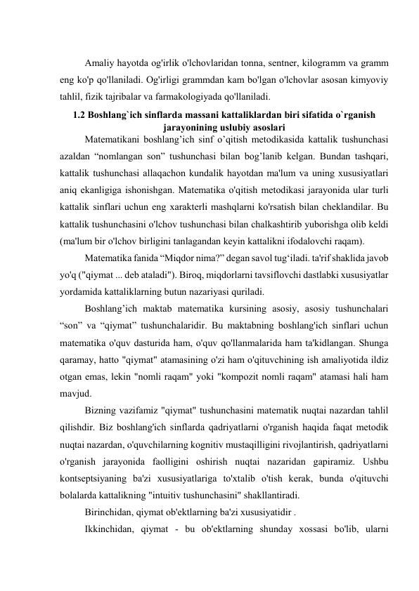  
Amaliy hayotda og'irlik o'lchovlaridan tonna, sentner, kilogramm va gramm 
eng ko'p qo'llaniladi. Og'irligi grammdan kam bo'lgan o'lchovlar asosan kimyoviy 
tahlil, fizik tajribalar va farmakologiyada qo'llaniladi. 
1.2 Boshlang`ich sinflarda massani kattaliklardan biri sifatida o`rganish 
jarayonining uslubiy asoslari 
Matematikani boshlang’ich sinf o’qitish metodikasida kattalik tushunchasi 
azaldan “nomlangan son” tushunchasi bilan bog’lanib kelgan. Bundan tashqari, 
kattalik tushunchasi allaqachon kundalik hayotdan ma'lum va uning xususiyatlari 
aniq ekanligiga ishonishgan. Matematika o'qitish metodikasi jarayonida ular turli 
kattalik sinflari uchun eng xarakterli mashqlarni ko'rsatish bilan cheklandilar. Bu 
kattalik tushunchasini o'lchov tushunchasi bilan chalkashtirib yuborishga olib keldi 
(ma'lum bir o'lchov birligini tanlagandan keyin kattalikni ifodalovchi raqam). 
Matematika fanida “Miqdor nima?” degan savol tug‘iladi. ta'rif shaklida javob 
yo'q ("qiymat ... deb ataladi"). Biroq, miqdorlarni tavsiflovchi dastlabki xususiyatlar 
yordamida kattaliklarning butun nazariyasi quriladi. 
Boshlang’ich maktab matematika kursining asosiy, asosiy tushunchalari 
“son” va “qiymat” tushunchalaridir. Bu maktabning boshlang'ich sinflari uchun 
matematika o'quv dasturida ham, o'quv qo'llanmalarida ham ta'kidlangan. Shunga 
qaramay, hatto "qiymat" atamasining o'zi ham o'qituvchining ish amaliyotida ildiz 
otgan emas, lekin "nomli raqam" yoki "kompozit nomli raqam" atamasi hali ham 
mavjud. 
Bizning vazifamiz "qiymat" tushunchasini matematik nuqtai nazardan tahlil 
qilishdir. Biz boshlang'ich sinflarda qadriyatlarni o'rganish haqida faqat metodik 
nuqtai nazardan, o'quvchilarning kognitiv mustaqilligini rivojlantirish, qadriyatlarni 
o'rganish jarayonida faolligini oshirish nuqtai nazaridan gapiramiz. Ushbu 
kontseptsiyaning ba'zi xususiyatlariga to'xtalib o'tish kerak, bunda o'qituvchi 
bolalarda kattalikning "intuitiv tushunchasini" shakllantiradi. 
Birinchidan, qiymat ob'ektlarning ba'zi xususiyatidir . 
Ikkinchidan, qiymat - bu ob'ektlarning shunday xossasi bo'lib, ularni 
