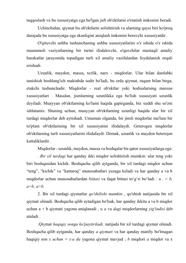 taqqoslash va bu xususiyatga ega bo'lgan juft ob'ektlarni o'rnatish imkonini beradi. 
Uchinchidan, qiymat bu ob'ektlarni solishtirish va ularning qaysi biri ko'proq 
darajada bu xususiyatga ega ekanligini aniqlash imkonini beruvchi xususiyatdir . 
O'qituvchi ushbu tushunchaning ushbu xususiyatlarini o'z ishida o'z ishida 
muammoli vaziyatlarning bir turini ifodalovchi, o'quvchilar mustaqil amaliy 
harakatlar jarayonida topadigan turli xil amaliy vazifalardan foydalanish orqali 
erishadi. 
Uzunlik, maydon, massa, tezlik, narx - miqdorlar. Ular bilan dastlabki 
tanishish boshlang'ich maktabda sodir bo'ladi, bu erda qiymat, raqam bilan birga, 
etakchi tushunchadir. Miqdorlar - real ob'ektlar yoki hodisalarning maxsus 
xususiyatlari . Masalan, jismlarning uzunlikka ega bo'lish xususiyati uzunlik 
deyiladi. Muayyan ob'ektlarning ko'lami haqida gapirganda, biz xuddi shu so'zni 
ishlatamiz. Shuning uchun, muayyan ob'ektlarning uzunligi haqida ular bir xil 
turdagi miqdorlar deb aytishadi. Umuman olganda, bir jinsli miqdorlar ma'lum bir 
to'plam ob'ektlarining bir xil xususiyatini ifodalaydi. Geterogen miqdorlar 
ob'ektlarning turli xususiyatlarini ifodalaydi. Demak, uzunlik va maydon heterojen 
kattaliklardir . 
Miqdorlar - uzunlik, maydon, massa va boshqalar bir qator xususiyatlarga ega: 
. Bir xil turdagi har qanday ikki miqdor solishtirish mumkin: ular teng yoki 
biri boshqasidan kichik. Boshqacha qilib aytganda, bir xil turdagi miqdor uchun 
“teng”, “kichik” va “kattaroq” munosabatlari yuzaga keladi va har qanday a va b 
miqdorlar uchun munosabatlardan bittasi va faqat bittasi to‘g‘ri bo‘ladi : a . < b, 
a=b, a>b. 
2. Bir xil turdagi qiymatlar qo'shilishi mumkin , qo'shish natijasida bir xil 
qiymat olinadi. Boshqacha qilib aytadigan bo'lsak, har qanday ikkita a va b miqdor 
uchun a + b qiymati yagona aniqlanadi , u a va dagi miqdorlarning yig'indisi deb 
ataladi . 
.Qiymat haqiqiy songa ko'paytiriladi, natijada bir xil turdagi qiymat olinadi. 
Boshqacha qilib aytganda, har qanday a qiymati va har qanday manfiy bo'lmagan 
haqiqiy son x uchun = x∙a da yagona qiymat mavjud ; b miqdori a miqdor va x 
