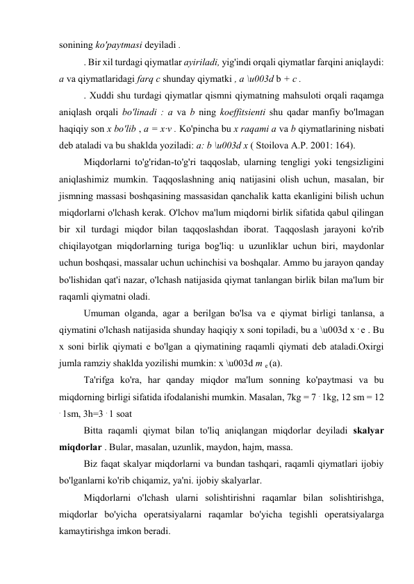 sonining ko'paytmasi deyiladi . 
. Bir xil turdagi qiymatlar ayiriladi, yig'indi orqali qiymatlar farqini aniqlaydi: 
a va qiymatlaridagi farq c shunday qiymatki , a \u003d b + c . 
. Xuddi shu turdagi qiymatlar qismni qiymatning mahsuloti orqali raqamga 
aniqlash orqali bo'linadi : a va b ning koeffitsienti shu qadar manfiy bo'lmagan 
haqiqiy son x bo'lib , a = x∙v . Ko'pincha bu x raqami a va b qiymatlarining nisbati 
deb ataladi va bu shaklda yoziladi: a: b \u003d x ( Stoilova A.P. 2001: 164). 
Miqdorlarni to'g'ridan-to'g'ri taqqoslab, ularning tengligi yoki tengsizligini 
aniqlashimiz mumkin. Taqqoslashning aniq natijasini olish uchun, masalan, bir 
jismning massasi boshqasining massasidan qanchalik katta ekanligini bilish uchun 
miqdorlarni o'lchash kerak. O'lchov ma'lum miqdorni birlik sifatida qabul qilingan 
bir xil turdagi miqdor bilan taqqoslashdan iborat. Taqqoslash jarayoni ko'rib 
chiqilayotgan miqdorlarning turiga bog'liq: u uzunliklar uchun biri, maydonlar 
uchun boshqasi, massalar uchun uchinchisi va boshqalar. Ammo bu jarayon qanday 
bo'lishidan qat'i nazar, o'lchash natijasida qiymat tanlangan birlik bilan ma'lum bir 
raqamli qiymatni oladi. 
Umuman olganda, agar a berilgan bo'lsa va e qiymat birligi tanlansa, a 
qiymatini o'lchash natijasida shunday haqiqiy x soni topiladi, bu a \u003d x . e . Bu 
x soni birlik qiymati e bo'lgan a qiymatining raqamli qiymati deb ataladi.Oxirgi 
jumla ramziy shaklda yozilishi mumkin: x \u003d m e (a). 
Ta'rifga ko'ra, har qanday miqdor ma'lum sonning ko'paytmasi va bu 
miqdorning birligi sifatida ifodalanishi mumkin. Masalan, 7kg = 7 . 1kg, 12 sm = 12 
. 1sm, 3h=3 . 1 soat 
Bitta raqamli qiymat bilan to'liq aniqlangan miqdorlar deyiladi skalyar 
miqdorlar . Bular, masalan, uzunlik, maydon, hajm, massa. 
Biz faqat skalyar miqdorlarni va bundan tashqari, raqamli qiymatlari ijobiy 
bo'lganlarni ko'rib chiqamiz, ya'ni. ijobiy skalyarlar. 
Miqdorlarni o'lchash ularni solishtirishni raqamlar bilan solishtirishga, 
miqdorlar bo'yicha operatsiyalarni raqamlar bo'yicha tegishli operatsiyalarga 
kamaytirishga imkon beradi. 
