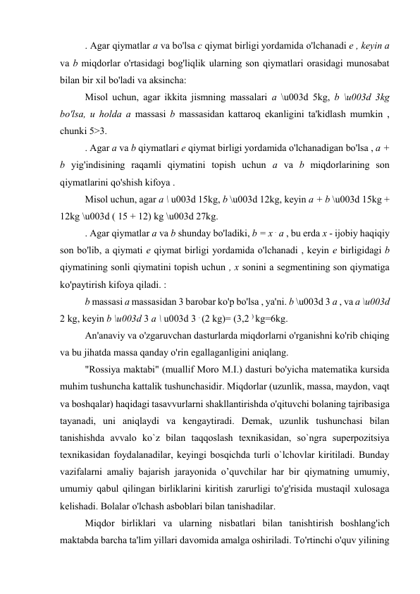 . Agar qiymatlar a va bo'lsa c qiymat birligi yordamida o'lchanadi e , keyin a 
va b miqdorlar o'rtasidagi bog'liqlik ularning son qiymatlari orasidagi munosabat 
bilan bir xil bo'ladi va aksincha: 
Misol uchun, agar ikkita jismning massalari a \u003d 5kg, b \u003d 3kg 
bo'lsa, u holda a massasi b massasidan kattaroq ekanligini ta'kidlash mumkin , 
chunki 5>3. 
. Agar a va b qiymatlari e qiymat birligi yordamida o'lchanadigan bo'lsa , a + 
b yig'indisining raqamli qiymatini topish uchun a va b miqdorlarining son 
qiymatlarini qo'shish kifoya . 
Misol uchun, agar a \ u003d 15kg, b \u003d 12kg, keyin a + b \u003d 15kg + 
12kg \u003d ( 15 + 12) kg \u003d 27kg. 
. Agar qiymatlar a va b shunday bo'ladiki, b = x . a , bu erda x - ijobiy haqiqiy 
son bo'lib, a qiymati e qiymat birligi yordamida o'lchanadi , keyin e birligidagi b 
qiymatining sonli qiymatini topish uchun , x sonini a segmentining son qiymatiga 
ko'paytirish kifoya qiladi. : 
b massasi a massasidan 3 barobar ko'p bo'lsa , ya'ni. b \u003d 3 a , va a \u003d 
2 kg, keyin b \u003d 3 a \ u003d 3 . (2 kg)= (3,2 ) kg=6kg. 
An'anaviy va o'zgaruvchan dasturlarda miqdorlarni o'rganishni ko'rib chiqing 
va bu jihatda massa qanday o'rin egallaganligini aniqlang. 
"Rossiya maktabi" (muallif Moro M.I.) dasturi bo'yicha matematika kursida 
muhim tushuncha kattalik tushunchasidir. Miqdorlar (uzunlik, massa, maydon, vaqt 
va boshqalar) haqidagi tasavvurlarni shakllantirishda o'qituvchi bolaning tajribasiga 
tayanadi, uni aniqlaydi va kengaytiradi. Demak, uzunlik tushunchasi bilan 
tanishishda avvalo ko`z bilan taqqoslash texnikasidan, so`ngra superpozitsiya 
texnikasidan foydalanadilar, keyingi bosqichda turli o`lchovlar kiritiladi. Bunday 
vazifalarni amaliy bajarish jarayonida o’quvchilar har bir qiymatning umumiy, 
umumiy qabul qilingan birliklarini kiritish zarurligi to'g'risida mustaqil xulosaga 
kelishadi. Bolalar o'lchash asboblari bilan tanishadilar. 
Miqdor birliklari va ularning nisbatlari bilan tanishtirish boshlang'ich 
maktabda barcha ta'lim yillari davomida amalga oshiriladi. To'rtinchi o'quv yilining 
