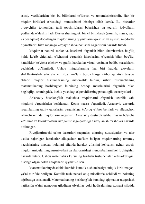 asosiy vazifalaridan biri bu bilimlarni to'ldirish va umumlashtirishdir. Har bir 
miqdor birliklari o'rtasidagi munosabatni hisobga olish kerak. Bu nisbatlar 
o’quvchilar tomonidan turli topshiriqlarni bajarishda va tegishli jadvallarni 
yodlashda o'zlashtiriladi. Dastur shuningdek, bir xil birliklarda (uzunlik, massa, vaqt 
va boshqalar) ifodalangan miqdorlarning qiymatlarini qo'shish va ayirish, miqdorlar 
qiymatlarini bitta raqamga ko'paytirish va bo'lishni o'rganishni nazarda tutadi. 
Miqdorlar natural sonlar va kasrlarni o'rganish bilan chambarchas bog'liq 
holda ko'rib chiqiladi; o'lchashni o'rganish hisoblashni o'rganish bilan bog'liq; 
kattaliklar bo'yicha o'lchov va grafik harakatlar vizual vositalar bo'lib, masalalarni 
yechishda qo'llaniladi. Ushbu miqdorlarning har biri haqida g'oyalarni 
shakllantirishda ular aks ettirilgan ma'lum bosqichlarga e'tibor qaratish tavsiya 
etiladi: miqdor tushunchasining matematik talqini, ushbu tushunchaning 
matematikaning boshlang'ich kursining boshqa masalalarini o'rganish bilan 
bog'liqligi; shuningdek, kichik yoshdagi o'quvchilarning psixologik xususiyatlari . 
An'anaviy boshlang'ich maktabda miqdorlarni o'rganish uzunlik kabi 
miqdorni o'rganishdan boshlanadi. Keyin massa o'rganiladi. An'anaviy dasturda 
raqamlarning tabiiy qatorlarini o'rganishga ko'proq e'tibor beriladi va allaqachon 
ikkinchi o'rinda miqdorlarni o'rganish. An'anaviy dasturda ushbu mavzu bo'yicha 
ko'nikma va ko'nikmalarni rivojlantirishga qaratilgan rivojlanish mashqlari nazarda 
tutilmagan. 
Rivojlantiruvchi ta'lim dasturlari raqamlar, ularning xususiyatlari va ular 
ustida bajarilgan harakatlar allaqachon ma'lum bo'lgan miqdorlarning umumiy 
naqshlarining maxsus holatlari sifatida harakat qilishini ko'rsatish uchun asosiy 
miqdorlarni, ularning xususiyatlari va ular orasidagi munosabatlarni ko'rib chiqishni 
nazarda tutadi. Ushbu matematika kursining tuzilishi tushunchalar ketma-ketligini 
hisobga olgan holda aniqlanadi: qiymat -> son. 
Matematikaning dastlabki kursida kattalik tushunchasiga aniqlik kiritilmagan, 
ya’ni ta’rifsiz berilgan. Kattalik tushunchasi aniq misollarda ochiladi va bolaning 
tajribasiga asoslanadi. Matematikaning boshlang'ich kursidagi qiymatlar taqqoslash 
natijasida o'zini namoyon qiladigan ob'ektlar yoki hodisalarning xossasi sifatida 
