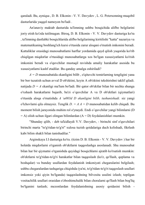 qaraladi. Bu, ayniqsa , D. B. Elkonin - V. V. Davydov , L. G. Petersonning muqobil 
dasturlarida yaqqol namoyon bo'ladi . 
An'anaviy maktab dasturida ta'limning ushbu bosqichida alifbo belgilarini 
joriy etish ko'zda tutilmagan. Biroq, D. B. Elkonin - V. V. Davydov dasturiga ko'ra 
, ta'limning dastlabki bosqichlarida alifbo belgilarining kiritilishi "katta" nazariya va 
matematikaning boshlang'ich kursi o'rtasida zarur aloqani o'rnatish imkonini beradi. 
Kattaliklar orasidagi munosabatlarni harflar yordamida qayd qilish yuqorida ko'rib 
chiqilgan miqdorlar o'rtasidagi munosabatlarga xos bo'lgan xususiyatlarni ko'rish 
imkonini beradi va o'quvchilar mustaqil ravishda amaliy harakatlar asosida bu 
xususiyatlarni kashf etadilar. Bu qanday amalga oshiriladi? 
A = D munosabatida ekanligini bilib , o'qituvchi tomirlarning tengligini yana 
bir bor tuzatish uchun avval D ob'ektini, keyin A ob'ektini tekshirishni taklif qiladi. 
natijada D = A ekanligi ma'lum bo'ladi. Bir qator ob'ektlar bilan bir nechta shunga 
o'xshash harakatlarni bajarib, ba'zi o’quvchilar A va D ob'ektlari (qiymatlari) 
o'rtasida aloqa o'rnatishda A \u003d D ekanligini bilib, tushunishadi. siz yangi 
o'lchovlarni qila olmaysiz. Tenglik D. = A A = D munosabatidan kelib chiqadi. Bu 
moment bilish jarayonida muhim rol o'ynaydi. Endi o’quvchilar yangi bilimlarni (D 
= A) olish uchun ilgari olingan bilimlardan (A = D) foydalanishlari mumkin. 
"Shunday qilib, - deb ta'kidlaydi V.V. Davydov, - birinchi sinf o'quvchilari 
birinchi marta "to'g'ridan-to'g'ri" xulosa tuzish qoidalariga duch kelishadi, fikrlash 
kabi bilim shakli bilan tanishadilar." 
Arginskaya I.I dasturiga ko'ra. (tizim D. B. Elkonin - V. V. Davydov ) har bir 
holatda miqdorlarni o'rganish ob'ektlarni taqqoslashga asoslanadi. Shu munosabat 
bilan har bir qiymatni o'rganishda quyidagi bosqichlarni ajratib ko'rsatish mumkin: 
ob'ektlarni to'g'ridan-to'g'ri harakatlar bilan taqqoslash (ko'z, qo'llash, qoplama va 
boshqalar) va bunday usullardan foydalanish imkoniyati chegaralarini belgilash; 
ushbu chegaralardan tashqariga chiqishda (ya'ni, to'g'ridan-to'g'ri taqqoslash usullari 
imkonsiz yoki qiyin bo'lganda) taqqoslashning bilvosita usulini izlash; topilgan 
vositachilik usullari orasidan o'zboshimchalik bilan choralarni qo'llash bilan bog'liq 
bo'lganini tanlash; mezonlardan foydalanishning asosiy qoidasini bilish - 
