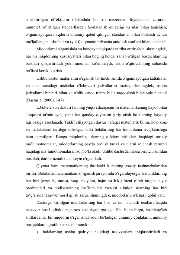 solishtirilgan ob'ektlarni o'lchashda bir xil mezondan foydalanish zarurati; 
umume'tirof etilgan standartlardan foydalanish qulayligi va ular bilan tanishish; 
o'rganilayotgan miqdorni umumiy qabul qilingan standartlar bilan o'lchash uchun 
mo'ljallangan asboblar va (yoki) qiymatni bilvosita aniqlash usullari bilan tanishish 
Miqdorlarni o'rganishda va bunday tadqiqotda tajriba orttirishda, shuningdek, 
har bir miqdorning xususiyatlari bilan bog'liq holda, sanab o'tilgan bosqichlarning 
ba'zilari qisqartiriladi yoki umuman ko'rinmaydi, lekin o'qituvchining sohasida 
bo'lishi kerak. ko'rish. 
Ushbu dastur materialini o'rganish to'rtinchi sinfda o'rganilayotgan kattaliklar 
va ular orasidagi nisbatlar o'lchovlari jadvallarini tuzish, shuningdek, ushbu 
jadvallarni bir-biri bilan va o'nlik sanoq tizimi bilan taqqoslash bilan yakunlanadi 
(Dasturlar 2000). : 47). 
L.G.Peterson dasturi fanning yuqori darajasini va matematikaning hayot bilan 
aloqasini ta'minlaydi, ya'ni har qanday qiymatni joriy etish bolalarning hayotiy 
tajribasiga asoslanadi. Taklif etilayotgan dastur nafaqat matematik bilim, ko'nikma 
va malakalarni tartibga solishga, balki bolalarning har tomonlama rivojlanishiga 
ham qaratilgan. Bunga miqdorlar, ularning o‘lchov birliklari haqidagi tarixiy 
ma’lumotnomalar, miqdorlarning paydo bo‘lish tarixi va ularni o‘lchash zarurati 
haqidagi ma’lumotnomalar misol bo‘la oladi. Ushbu dasturda massa birinchi sinfdan 
boshlab, darhol uzunlikdan keyin o'rganiladi. 
Qiymat ham matematikaning dastlabki kursining asosiy tushunchalaridan 
biridir. Bolalarda matematikani o‘rganish jarayonida o‘rganilayotgan kattaliklarning 
har biri (uzunlik, massa, vaqt, maydon, hajm va h.k.) bizni o‘rab turgan hayot 
predmetlari va hodisalarining ma’lum bir xossasi sifatida, ularning har biri 
to‘g‘risida tasavvur hosil qilish zarur. shuningdek, miqdorlarni o'lchash qobiliyati. 
Dasturga kiritilgan miqdorlarning har biri va uni o'lchash usullari haqida 
tasavvur hosil qilish o'ziga xos xususiyatlarga ega. Shu bilan birga, boshlang'ich 
sinflarda har bir miqdorni o'rganishda sodir bo'ladigan umumiy qoidalarni, umumiy 
bosqichlarni ajratib ko'rsatish mumkin : 
)  bolalarning ushbu qadriyat haqidagi tasavvurlari aniqlashtiriladi va 
