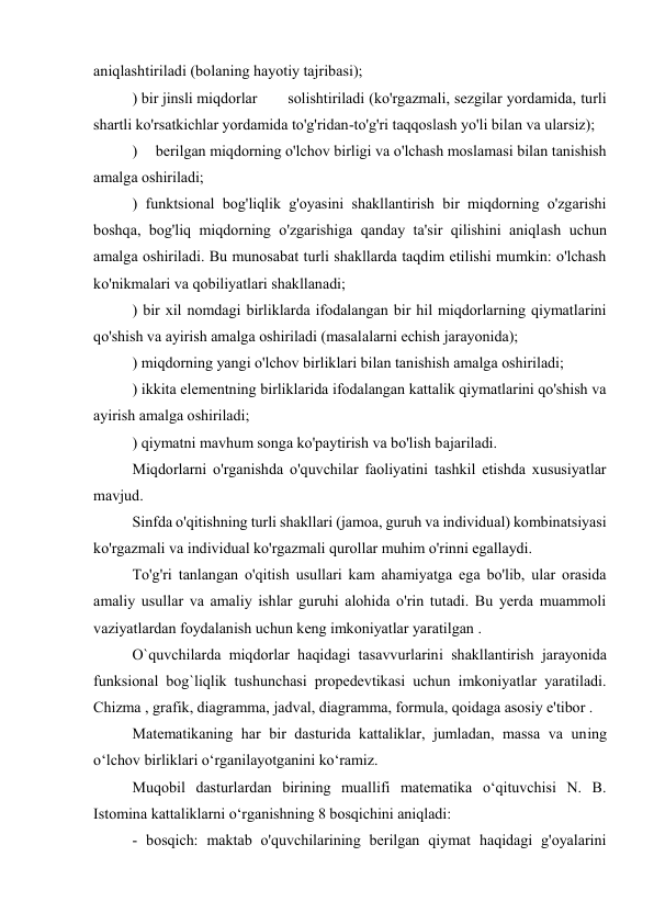 aniqlashtiriladi (bolaning hayotiy tajribasi); 
) bir jinsli miqdorlar  
solishtiriladi (ko'rgazmali, sezgilar yordamida, turli 
shartli ko'rsatkichlar yordamida to'g'ridan-to'g'ri taqqoslash yo'li bilan va ularsiz); 
)  berilgan miqdorning o'lchov birligi va o'lchash moslamasi bilan tanishish 
amalga oshiriladi; 
) funktsional bog'liqlik g'oyasini shakllantirish bir miqdorning o'zgarishi 
boshqa, bog'liq miqdorning o'zgarishiga qanday ta'sir qilishini aniqlash uchun 
amalga oshiriladi. Bu munosabat turli shakllarda taqdim etilishi mumkin: o'lchash 
ko'nikmalari va qobiliyatlari shakllanadi; 
) bir xil nomdagi birliklarda ifodalangan bir hil miqdorlarning qiymatlarini 
qo'shish va ayirish amalga oshiriladi (masalalarni echish jarayonida); 
) miqdorning yangi o'lchov birliklari bilan tanishish amalga oshiriladi; 
) ikkita elementning birliklarida ifodalangan kattalik qiymatlarini qo'shish va 
ayirish amalga oshiriladi; 
) qiymatni mavhum songa ko'paytirish va bo'lish bajariladi. 
Miqdorlarni o'rganishda o'quvchilar faoliyatini tashkil etishda xususiyatlar 
mavjud. 
Sinfda o'qitishning turli shakllari (jamoa, guruh va individual) kombinatsiyasi 
ko'rgazmali va individual ko'rgazmali qurollar muhim o'rinni egallaydi. 
To'g'ri tanlangan o'qitish usullari kam ahamiyatga ega bo'lib, ular orasida 
amaliy usullar va amaliy ishlar guruhi alohida o'rin tutadi. Bu yerda muammoli 
vaziyatlardan foydalanish uchun keng imkoniyatlar yaratilgan . 
O`quvchilarda miqdorlar haqidagi tasavvurlarini shakllantirish jarayonida 
funksional bog`liqlik tushunchasi propedevtikasi uchun imkoniyatlar yaratiladi. 
Chizma , grafik, diagramma, jadval, diagramma, formula, qoidaga asosiy e'tibor . 
Matematikaning har bir dasturida kattaliklar, jumladan, massa va uning 
o‘lchov birliklari o‘rganilayotganini ko‘ramiz. 
Muqobil dasturlardan birining muallifi matematika o‘qituvchisi N. B. 
Istomina kattaliklarni o‘rganishning 8 bosqichini aniqladi: 
- bosqich: maktab o'quvchilarining berilgan qiymat haqidagi g'oyalarini 
