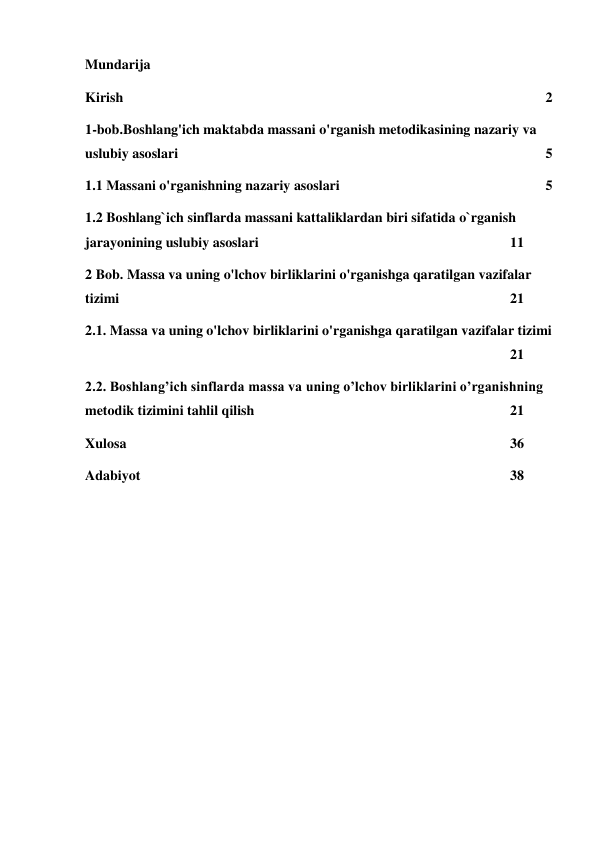 Mundarija 
Kirish 
 
 
 
 
 
 
 
 
 
 
 
2 
1-bob.Boshlang'ich maktabda massani o'rganish metodikasining nazariy va 
uslubiy asoslari  
 
 
 
 
 
 
 
 
 
5 
1.1 Massani o'rganishning nazariy asoslari 
 
 
 
 
 
5 
1.2 Boshlang`ich sinflarda massani kattaliklardan biri sifatida o`rganish 
jarayonining uslubiy asoslari  
 
 
 
 
 
 
11 
2 Bob. Massa va uning o'lchov birliklarini o'rganishga qaratilgan vazifalar 
tizimi  
 
 
 
 
 
 
 
 
 
 
21 
2.1. Massa va uning o'lchov birliklarini o'rganishga qaratilgan vazifalar tizimi
 
 
 
 
 
 
 
 
 
 
 
 
21 
2.2. Boshlang’ich sinflarda massa va uning o’lchov birliklarini o’rganishning 
metodik tizimini tahlil qilish  
 
 
 
 
 
 
21 
Xulosa 
 
 
 
 
 
 
 
 
 
 
36 
Adabiyot 
 
 
 
 
 
 
 
 
 
 
38 
 
 
 
 
 
 
 
 
