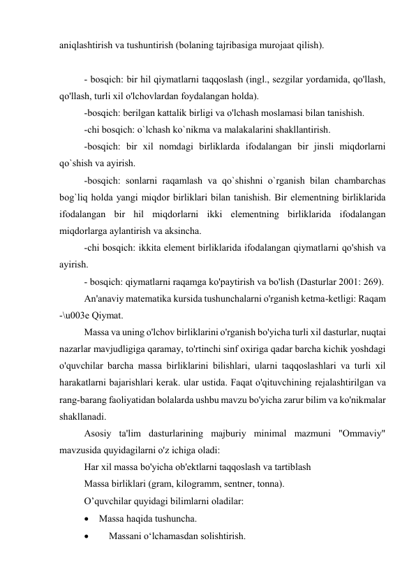 aniqlashtirish va tushuntirish (bolaning tajribasiga murojaat qilish).  
 
 
  
- bosqich: bir hil qiymatlarni taqqoslash (ingl., sezgilar yordamida, qo'llash, 
qo'llash, turli xil o'lchovlardan foydalangan holda). 
-bosqich: berilgan kattalik birligi va o'lchash moslamasi bilan tanishish. 
-chi bosqich: o`lchash ko`nikma va malakalarini shakllantirish. 
-bosqich: bir xil nomdagi birliklarda ifodalangan bir jinsli miqdorlarni 
qo`shish va ayirish. 
-bosqich: sonlarni raqamlash va qo`shishni o`rganish bilan chambarchas 
bog`liq holda yangi miqdor birliklari bilan tanishish. Bir elementning birliklarida 
ifodalangan bir hil miqdorlarni ikki elementning birliklarida ifodalangan 
miqdorlarga aylantirish va aksincha. 
-chi bosqich: ikkita element birliklarida ifodalangan qiymatlarni qo'shish va 
ayirish. 
- bosqich: qiymatlarni raqamga ko'paytirish va bo'lish (Dasturlar 2001: 269). 
An'anaviy matematika kursida tushunchalarni o'rganish ketma-ketligi: Raqam 
-\u003e Qiymat. 
Massa va uning o'lchov birliklarini o'rganish bo'yicha turli xil dasturlar, nuqtai 
nazarlar mavjudligiga qaramay, to'rtinchi sinf oxiriga qadar barcha kichik yoshdagi 
o'quvchilar barcha massa birliklarini bilishlari, ularni taqqoslashlari va turli xil 
harakatlarni bajarishlari kerak. ular ustida. Faqat o'qituvchining rejalashtirilgan va 
rang-barang faoliyatidan bolalarda ushbu mavzu bo'yicha zarur bilim va ko'nikmalar 
shakllanadi. 
Asosiy ta'lim dasturlarining majburiy minimal mazmuni "Ommaviy" 
mavzusida quyidagilarni o'z ichiga oladi: 
Har xil massa bo'yicha ob'ektlarni taqqoslash va tartiblash 
Massa birliklari (gram, kilogramm, sentner, tonna). 
 
O’quvchilar quyidagi bilimlarni oladilar: 
 Massa haqida tushuncha. 

Massani o‘lchamasdan solishtirish. 
