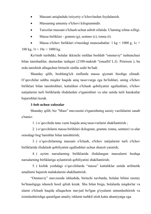 
Massani aniqlashda ixtiyoriy o‘lchovlardan foydalanish. 

Massaning umumiy o'lchovi kilogrammdir. 

Tarozilar massani o'lchash uchun asbob sifatida. Ularning xilma-xilligi. 

Massa birliklari - gramm (g), sentner (c), tonna (t). 

Massa o'lchov birliklari o'rtasidagi munosabatlar: 1 kg = 1000 g, 1c = 
100 kg, 1t = 10c = 1000 kg. 
Ko'rinib turibdiki, bolalar ikkinchi sinfdan boshlab "ommaviy" tushunchasi 
bilan tanishadilar, dasturdan tashqari (2100-maktab "(muallif L.G. Peterson ), bu 
erda tanishish allaqachon birinchi sinfda sodir bo'ladi. 
Shunday qilib, boshlang'ich sinflarda massa qiymati hisobga olinadi. 
O’quvchilar ushbu miqdor haqida aniq tasavvurga ega bo'lishlari, uning o'lchov 
birliklari bilan tanishishlari, kattalikni o'lchash qobiliyatini egallashlari, o'lchov 
natijalarini turli birliklarda ifodalashni o'rganishlari va ular ustida turli harakatlar 
bajarishlari kerak. 
1-bob uchun xulosalar 
Shunday qilib, biz "Mass" mavzusini o'rganishning asosiy vazifalarini sanab 
o'tamiz: 
1. ) o`quvchida tana vazni haqida aniq tasavvurlarni shakllantirish ; 
2. ) o‘quvchilarni massa birliklari (kilogram, gramm, tonna, sentner) va ular 
orasidagi bog‘lanishlar bilan tanishtirish; 
3. ) o’quvchilarning massani o'lchash, o'lchov natijalarini turli o'lchov 
birliklarida ifodalash qobiliyatini egallashlari uchun sharoit yaratish; 
4. ) ayrim narsalarning birliklarida ifodalangan massalarni boshqa 
narsalarning birliklariga aylantirish qobiliyatini shakllantirish; 
5. ) kichik yoshdagi o‘quvchilarda “massa” kattaliklar ustida arifmetik 
amallarni bajarish malakalarini shakllantirish. 
“Ommaviy” mavzusida ishlashda, birinchi navbatda, bolalar bilimi rasmiy 
bo'lmasligiga ishonch hosil qilish kerak. Shu bilan birga, bolalarda miqdorlar va 
ularni o'lchash haqida allaqachon mavjud bo'lgan g'oyalarni umumlashtirish va 
tizimlashtirishga qaratilgan amaliy ishlarni tashkil etish katta ahamiyatga ega. 
