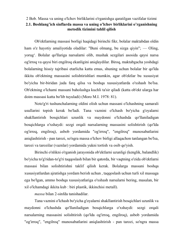 2 Bob. Massa va uning o'lchov birliklarini o'rganishga qaratilgan vazifalar tizimi 
2.1. Boshlang’ich sinflarda massa va uning o’lchov birliklarini o’rganishning 
metodik tizimini tahlil qilish 
 
Ob'ektlarning massasi borligi haqidagi birinchi fikr, bolalar maktabdan oldin 
ham o'z hayotiy amaliyotida oladilar: "Buni olmang, bu sizga qiyin"; — Oling, 
yorug‘. Bolalar qo'llariga narsalarni olib, mushak sezgilari asosida qaysi narsa 
og'irroq va qaysi biri engilroq ekanligini aniqlaydilar. Biroq, maktabgacha yoshdagi 
bolalarning hissiy tajribasi etarlicha katta emas, shuning uchun bolalar bir qo'lda 
ikkita ob'ektning massasini solishtirishlari mumkin, agar ob'ektlar bu xususiyat 
bo'yicha bir-biridan juda farq qilsa va boshqa xususiyatlarda o'xshash bo'lsa. 
Ob'ektning o'lchami massani baholashga kuchli ta'sir qiladi (katta ob'ekt ularga har 
doim massasi katta bo'lib tuyuladi) (Moro M.I. 1978: 81). 
Noto'g'ri tushunchalarning oldini olish uchun massani o'lchashning samarali 
usullarini topish kerak bo'ladi. Tana vaznini o'lchash bo'yicha g'oyalarni 
shakllantirish bosqichlari uzunlik va maydonni o'lchashda qo'llaniladigan 
bosqichlarga o'xshaydi: sezgi orqali narsalarning massasini solishtirish (qo'lda 
og'irroq, engilroq), asbob yordamida "og'irroq", "engilroq" munosabatlarini 
aniqlashtirish - pan tarozi, so'ngra massa o'lchov birligi allaqachon tanlangan bo'lsa, 
tarozi va tarozilar (vaznlar) yordamida yukni tortish va osib qo'yish. 
Birinchi o'nlikni o'rganish jarayonida ob'ektlarni uzunligi (kenglik, balandlik) 
bo'yicha to'g'ridan-to'g'ri taqqoslash bilan bir qatorda, bir vaqtning o'zida ob'ektlarni 
massasi bilan solishtirishni taklif qilish kerak. Bolalarga massani boshqa 
xususiyatlardan ajratishga yordam berish uchun , taqqoslash uchun turli xil massaga 
ega bo'lgan, ammo boshqa xususiyatlariga o'xshash narsalarni bering, masalan, bir 
xil o'lchamdagi ikkita kub : biri plastik, ikkinchisi metall). 
massa bilan 2-sinfda tanishadilar. 
Tana vaznini o'lchash bo'yicha g'oyalarni shakllantirish bosqichlari uzunlik va 
maydonni o'lchashda qo'llaniladigan bosqichlarga o'xshaydi: sezgi orqali 
narsalarning massasini solishtirish (qo'lda og'irroq, engilroq), asbob yordamida 
"og'irroq", "engilroq" munosabatlarini aniqlashtirish - pan tarozi, so'ngra massa 
