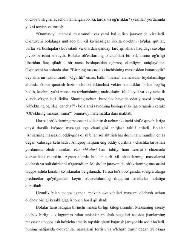 o'lchov birligi allaqachon tanlangan bo'lsa, tarozi va og'irliklar* (vaznlar) yordamida 
yukni tortish va tortish. 
“Ommaviy” atamasi muammoli vaziyatni hal qilish jarayonida kiritiladi. 
O'qituvchi bolalarga mutlaqo bir xil ko'rinadigan ikkita ob'ektni (to'plar, qutilar, 
barlar va boshqalar) ko'rsatadi va ulardan qanday farq qilishlari haqidagi savolga 
javob berishni so'raydi. Bolalar ob'ektlarning o'lchamlari bir xil, ammo og'irligi 
jihatidan farq qiladi - bir narsa boshqasidan og'irroq ekanligini aniqlaydilar. 
O'qituvchi bu holatda ular: "Birining massasi ikkinchisining massasidan kattaroqdir" 
deyishlarini tushuntiradi. "Og'irlik" emas, balki "massa" atamasidan foydalanishga 
alohida e'tibor qaratish lozim, chunki ikkinchisi vektor kattaliklari bilan bog'liq 
bo'lib, kuchni, ya'ni massa va tezlanishning mahsulotini ifodalaydi va keyinchalik 
kursda o'rganiladi. fizika. Shuning uchun, kundalik hayotda odatiy savol o'rniga, 
"ob'ektning og'irligi qancha?" - bolalarni savolning boshqa shakliga o'rganish kerak: 
"Ob'ektning massasi nima?" ommaviy matematika dars maktabi 
Har xil ob'ektlarning massasini solishtirish uchun ikkinchi sinf o'quvchilariga 
qaysi darslik ko'proq massaga ega ekanligini aniqlash taklif etiladi. Bolalar 
jismlarning massasini oddiygina olish bilan solishtirish har doim ham mumkin emas 
degan xulosaga kelishadi . Aniqroq natijani eng oddiy qurilma - chashka tarozilari 
yordamida olish mumkin. Pan shkalasi ham tabiiy, ham sxematik chizmada 
ko'rsatilishi mumkin. Aynan ularda bolalar turli xil ob'ektlarning massalarini 
o'lchash va solishtirishni o'rganadilar. Mashqlar jarayonida ob'ektlarning massasini 
taqqoslashda kerakli ko'nikmalar belgilanadi. Tarozi bo'sh bo'lganda, so'ngra ularga 
predmetlar qo'yilgandan keyin o'quvchilarning diqqatini strelkalar holatiga 
qaratiladi. 
Uzunlik bilan taqqoslaganda, maktab o'quvchilari massani o'lchash uchun 
o'lchov birligi kerakligiga ishonch hosil qilishadi. 
Bolalar tanishadigan birinchi massa birligi kilogrammdir. Massaning asosiy 
o'lchov birligi - kilogramm bilan tanishish mushak sezgilari asosida jismlarning 
massasini taqqoslash bo'yicha amaliy topshiriqlarni bajarish jarayonida sodir bo'ladi, 
buning natijasida o'quvchilar narsalarni tortish va o'lchash zarur degan xulosaga 
