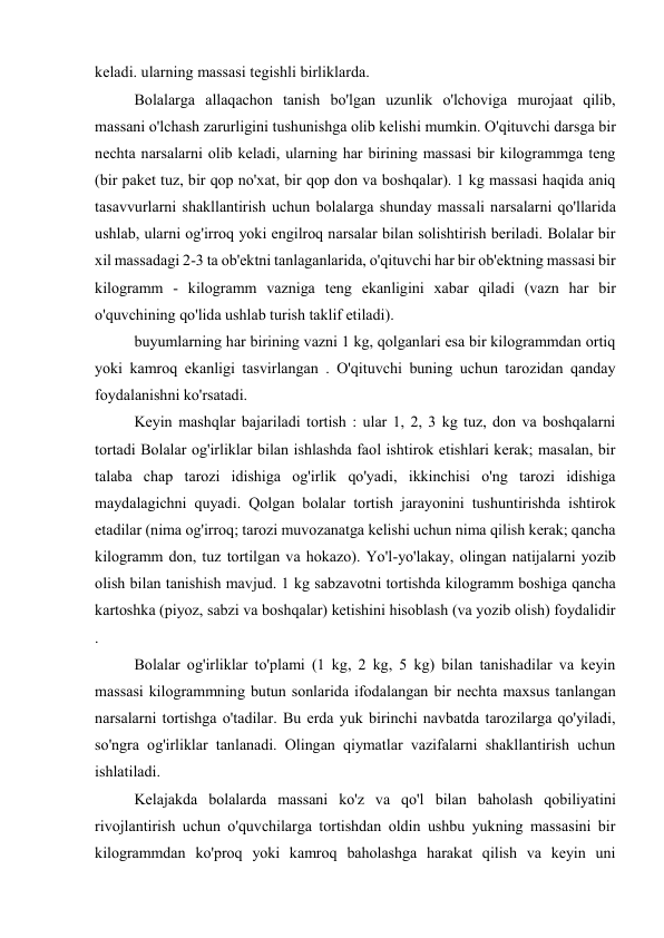 keladi. ularning massasi tegishli birliklarda. 
Bolalarga allaqachon tanish bo'lgan uzunlik o'lchoviga murojaat qilib, 
massani o'lchash zarurligini tushunishga olib kelishi mumkin. O'qituvchi darsga bir 
nechta narsalarni olib keladi, ularning har birining massasi bir kilogrammga teng 
(bir paket tuz, bir qop no'xat, bir qop don va boshqalar). 1 kg massasi haqida aniq 
tasavvurlarni shakllantirish uchun bolalarga shunday massali narsalarni qo'llarida 
ushlab, ularni og'irroq yoki engilroq narsalar bilan solishtirish beriladi. Bolalar bir 
xil massadagi 2-3 ta ob'ektni tanlaganlarida, o'qituvchi har bir ob'ektning massasi bir 
kilogramm - kilogramm vazniga teng ekanligini xabar qiladi (vazn har bir 
o'quvchining qo'lida ushlab turish taklif etiladi). 
buyumlarning har birining vazni 1 kg, qolganlari esa bir kilogrammdan ortiq 
yoki kamroq ekanligi tasvirlangan . O'qituvchi buning uchun tarozidan qanday 
foydalanishni ko'rsatadi. 
Keyin mashqlar bajariladi tortish : ular 1, 2, 3 kg tuz, don va boshqalarni 
tortadi Bolalar og'irliklar bilan ishlashda faol ishtirok etishlari kerak; masalan, bir 
talaba chap tarozi idishiga og'irlik qo'yadi, ikkinchisi o'ng tarozi idishiga 
maydalagichni quyadi. Qolgan bolalar tortish jarayonini tushuntirishda ishtirok 
etadilar (nima og'irroq; tarozi muvozanatga kelishi uchun nima qilish kerak; qancha 
kilogramm don, tuz tortilgan va hokazo). Yo'l-yo'lakay, olingan natijalarni yozib 
olish bilan tanishish mavjud. 1 kg sabzavotni tortishda kilogramm boshiga qancha 
kartoshka (piyoz, sabzi va boshqalar) ketishini hisoblash (va yozib olish) foydalidir 
. 
Bolalar og'irliklar to'plami (1 kg, 2 kg, 5 kg) bilan tanishadilar va keyin 
massasi kilogrammning butun sonlarida ifodalangan bir nechta maxsus tanlangan 
narsalarni tortishga o'tadilar. Bu erda yuk birinchi navbatda tarozilarga qo'yiladi, 
so'ngra og'irliklar tanlanadi. Olingan qiymatlar vazifalarni shakllantirish uchun 
ishlatiladi. 
Kelajakda bolalarda massani ko'z va qo'l bilan baholash qobiliyatini 
rivojlantirish uchun o'quvchilarga tortishdan oldin ushbu yukning massasini bir 
kilogrammdan ko'proq yoki kamroq baholashga harakat qilish va keyin uni 
