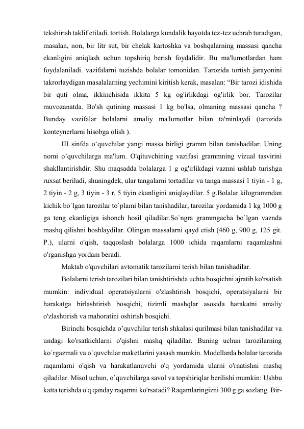 tekshirish taklif etiladi. tortish. Bolalarga kundalik hayotda tez-tez uchrab turadigan, 
masalan, non, bir litr sut, bir chelak kartoshka va boshqalarning massasi qancha 
ekanligini aniqlash uchun topshiriq berish foydalidir. Bu ma'lumotlardan ham 
foydalaniladi. vazifalarni tuzishda bolalar tomonidan. Tarozida tortish jarayonini 
takrorlaydigan masalalarning yechimini kiritish kerak, masalan: “Bir tarozi idishida 
bir quti olma, ikkinchisida ikkita 5 kg og'irlikdagi og'irlik bor. Tarozilar 
muvozanatda. Bo'sh qutining massasi 1 kg bo'lsa, olmaning massasi qancha ? 
Bunday vazifalar bolalarni amaliy ma'lumotlar bilan ta'minlaydi (tarozida 
konteynerlarni hisobga olish ). 
III sinfda o‘quvchilar yangi massa birligi gramm bilan tanishadilar. Uning 
nomi o’quvchilarga ma'lum. O'qituvchining vazifasi grammning vizual tasvirini 
shakllantirishdir. Shu maqsadda bolalarga 1 g og'irlikdagi vaznni ushlab turishga 
ruxsat beriladi, shuningdek, ular tangalarni tortadilar va tanga massasi 1 tiyin - 1 g, 
2 tiyin - 2 g, 3 tiyin - 3 r, 5 tiyin ekanligini aniqlaydilar. 5 g.Bolalar kilogrammdan 
kichik bo`lgan tarozilar to`plami bilan tanishadilar, tarozilar yordamida 1 kg 1000 g 
ga teng ekanligiga ishonch hosil qiladilar.So`ngra grammgacha bo`lgan vaznda 
mashq qilishni boshlaydilar. Olingan massalarni qayd etish (460 g, 900 g, 125 git. 
P.), ularni o'qish, taqqoslash bolalarga 1000 ichida raqamlarni raqamlashni 
o'rganishga yordam beradi. 
Maktab o'quvchilari avtomatik tarozilarni terish bilan tanishadilar. 
Bolalarni terish tarozilari bilan tanishtirishda uchta bosqichni ajratib ko'rsatish 
mumkin: individual operatsiyalarni o'zlashtirish bosqichi, operatsiyalarni bir 
harakatga birlashtirish bosqichi, tizimli mashqlar asosida harakatni amaliy 
o'zlashtirish va mahoratini oshirish bosqichi. 
Birinchi bosqichda o’quvchilar terish shkalasi qurilmasi bilan tanishadilar va 
undagi ko'rsatkichlarni o'qishni mashq qiladilar. Buning uchun tarozilarning 
ko`rgazmali va o`quvchilar maketlarini yasash mumkin. Modellarda bolalar tarozida 
raqamlarni o'qish va harakatlanuvchi o'q yordamida ularni o'rnatishni mashq 
qiladilar. Misol uchun, o’quvchilarga savol va topshiriqlar berilishi mumkin: Ushbu 
katta terishda o'q qanday raqamni ko'rsatadi? Raqamlaringizni 300 g ga sozlang. Bir-
